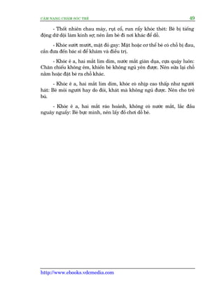 CÊM NANG CHÙM SOÁC TREÃ 49
http://www.ebooks.vdcmedia.com
- Thöët nhiïn chau maây, ruåt cöí, run rêíy khoác theát: Beá bõ tiïëng
àöång dûä döåi laâm kinh súå; nïn ùém beá ài núi khaác àïí döî.
- Khoác sûúát mûúát, mùåt àoã gay: Mùåt hoùåc cú thïí beá coá chöî bõ àau,
cêìn àûa àïën baác sô àïí khaám vaâ àiïìu trõ.
- Khoác ï a, hai mùæt lim dim, nûúác mùæt giaân duåa, cûåa quêåy luön:
Chùn chiïëu khöng ïm, khiïën beá khöng nguã yïn àûúåc. Nïn sûãa laåi chöî
nùçm hoùåc àùåt beá ra chöî khaác.
- Khoác ï a, hai mùæt lim dim, khoác coá nhõp cao thêëp nhû ngûúâi
haát: Beá moãi ngûúâi hay do àoái, khaát maâ khöng nguã àûúåc. Nïn cho treã
buá.
- Khoác ï a, hai mùæt raáo hoaãnh, khöng coá nûúác mùæt, lùæc àêìu
nguêy nguêíy: Beá bûåc mònh, nïn lêëy àöì chúi döî beá.
 