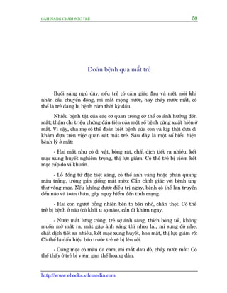 CÊM NANG CHÙM SOÁC TREÃ 50
http://www.ebooks.vdcmedia.com
Àoaán bïånh qua mùæt treã
Buöíi saáng nguã dêåy, nïëu treã coá caãm giaác àau vaâ mïåt moãi khi
nhaän cêìu chuyïín àöång, mi mùæt moång nûúác, hay chaãy nûúác mùæt, coá
thïí laâ treã àang bõ bïånh cuám thúâi kyâ àêìu.
Nhiïìu bïånh têåt cuãa caác cú quan trong cú thïí coá aãnh hûúãng àïën
mùæt; thêåm chñ triïåu chûáng àêìu tiïn cuãa möåt söë bïånh cuäng xuêët hiïån úã
mùæt. Vò vêåy, cha meå coá thïí àoaán biïët bïånh cuãa con vaâ kõp thúâi àûa ài
khaám dûåa trïn viïåc quan saát mùæt treã. Sau àêy laâ möåt söë biïíu hiïån
bïånh lyá úã mùæt:
- Hai mùæt nhû coá dõ vêåt, boãng raát, chêët dõch tiïët ra nhiïìu, kïët
maåc xung huyïët nghiïm troång, thõ lûåc giaãm: Coá thïí treã bõ viïm kïët
maåc cêëp do vi khuêín.
- Löî àöìng tûã àùåc biïåt saáng, coá thïí aánh vaâng hoùåc phaãn quang
maâu trùæng, tröng gêìn giöëng mùæt meâo: Cêìn caãnh giaác vúái bïånh ung
thû voäng maåc. Nïëu khöng àûúåc àiïìu trõ ngay, bïånh coá thïí lan truyïìn
àïën naäo vaâ toaân thên, gêy nguy hiïím àïën tñnh maång.
- Hai con ngûúi böîng nhiïn bïn to bïn nhoã, chên thoåt: Coá thïí
treã bõ bïånh úã naäo (coá khöëi u soå naäo), cêìn ài khaám ngay.
- Nûúác mùæt lûng troâng, treã súå aánh saáng, thñch boáng töëi, khöng
muöën múã mùæt ra, mùæt gùåp aánh saáng thò nheo laåi, mi sûng àoã nheå,
chêët dõch tiïët ra nhiïìu, kïët maåc xung huyïët, hoa mùæt, thõ lûåc giaãm roä:
Coá thïí laâ dêëu hiïåu baáo trûúác treã seä bõ lïn súãi.
- Cuãng maåc coá maâu da cam, mñ mùæt àau àoã, chaãy nûúác mùæt: Coá
thïí thêëy úã treã bõ viïm gan thïí hoaâng àaãn.
 