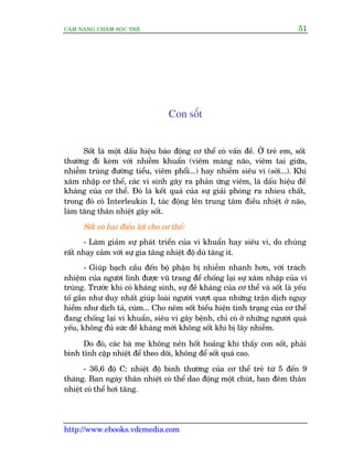 CÊM NANG CHÙM SOÁC TREÃ 51
http://www.ebooks.vdcmedia.com
Con söët
Söët laâ möåt dêëu hiïåu baáo àöång cú thïí coá vêën àïì. ÚÃ treã em, söët
thûúâng ài keâm vúái nhiïîm khuêín (viïm maâng naäo, viïm tai giûäa,
nhiïîm truâng àûúâng tiïíu, viïm phöíi...) hay nhiïîm siïu vi (súãi...). Khi
xêm nhêåp cú thïí, caác vi sinh gêy ra phaãn ûáng viïm, laâ dêëu hiïåu àïì
khaáng cuãa cú thïí. Àoá laâ kïët quaã cuãa sûå giaãi phoáng ra nhòeu chêët,
trong àoá coá Interleukin I, taác àöång lïn trung têm àiïìu nhiïåt úã naäo,
laâm tùng thên nhiïåt gêy söët.
Söët coá hai àiïìu lúåi cho cú thïí:
- Laâm giaãm sûå phaát triïín cuãa vi khuêín hay siïu vi, do chuáng
rêët nhaåy caãm vúái sûå gia tùng nhiïåt àöå duâ tùng ñt.
- Giuáp baåch cêìu àïën böå phêån bõ nhiïîm nhanh hún, vúái traách
nhiïåm cuãa ngûúâi lñnh àûúåc vuä trang àïí chöëng laåi sûå xêm nhêåp cuãa vi
truâng. Trûúác khi coá khaáng sinh, sûå àïì khaáng cuãa cú thïí vaâ söët laâ yïëu
töë gêìn nhû duy nhêët giuáp loaâi ngûúâi vûúåt qua nhûäng trêån dõch nguy
hiïím nhû dõch taã, cuám... Cho nïm söët biïíu hiïån tònh traång cuãa cú thïí
àang chöëng laåi vi khuêín, siïu vi gêy bïånh, chó coá úã nhûäng ngûúâi quaá
yïëu, khöng àuã sûác àïì khaáng múái khöng söët khi bõ lêy nhiïîm.
Do àoá, caác baâ meå khöng nïn höët hoaãng khi thêëy con söët, phaãi
bònh tônh cùåp nhiïåt àïí theo doäi, khöng àïí söët quaá cao.
- 36,6 àöå C: nhiïåt àöå bònh thûúâng cuãa cú thïí treã tûâ 5 àïën 9
thaáng. Ban ngaây thên nhiïåt coá thïí dao àöång möåt chuát, ban àïm thên
nhiïåt coá thïí húi tùng.
 