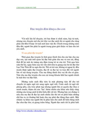 CÊM NANG CHÙM SOÁC TREÃ 55
http://www.ebooks.vdcmedia.com
Àoåc truyïån àïm khuya cho con
“Cûá möîi lêìn kïí chuyïån, treã hoåc àûúåc ñt nhêët nùm, baãy tûâ múái,
nhûng coân chuyïån múã cho treã thuá vui àoåc saách thò coá ngûúâi cho rùçng
phaãi chúâ àïën 8 hoùåc 14 tuöíi múái laâm viïåc àoá. Chñnh trong nhûäng nùm
àêìu àúâi, ngûúâi lúán phaãi laâ ngûúâi trung gian giúái thiïåu vaâ laâm cho treã
yïu saách.
Vò sao phaãi àoåc truyïån?
Thúâi gian àoåc truyïån laâ thúâi gian thñch thuá cho caác bêåc cha meå
daåy con, taåo möåt möëi quan hïå àùåc biïåt giûäa cha meå vaâ con caái, àöìng
thúâi àïí laåi möåt êën tûúång sêu àêåm trong trñ oác cuãa treã. Traãi qua hún
nûãa thïë kyã, ngaây höm nay töi vêîn nhúá nhû in gioång cuãa baâ töi àoåc thú
Luåc Vên Tiïn àïí ru nguã cho töi. Têët caã treã em, khöng coá ngoaåi lïå, àïìu
muöën àûúåc nghe àoåc truyïån, àoåc ài vaâ àoåc laåi vaâ trao àöíi vúái ngûúâi
lúán vïì nöåi dung truyïån. Cha meå àûâng daânh thuá vui àoá cho cö giaáo.
Viïåc cha meå àoåc truyïån cho con caái trong khuön khöí hai ngûúâi chñnh
laâ möåt thuá vui àùåc biïåt.
Nhûäng cuöën saách àêìu tiïn laâ möåt phûúng tiïån àïí cho treã
chuyïín tûâ ngön ngûä noái sang ngön ngûä viïët. Cuöën saách tûâ ngûä rêët
phong phuá, cêëu truác phûác taåp nhûng ngûúâi lúán coá quyïìn àoåc theo yá
mònh muöën, thêåm chñ coân "bõa" thïm nhiïìu cêu khaác nïëu thêëy rùçng
nhûäng cêu trong saách laâ khoá hiïíu àöëi vúái treã. Nhûng haäy coi chûâng vò
nïëu cha meå àoåc ài àoåc laåi saách nhiïìu lêìn thò treã seä phaát hiïån nhûäng
chöî bõa ra vaâ thûúâng bùæt buöåc cha meå phaãi àoåc àuáng theo saách. Möåt
nhiïåm vuå khaác cuãa ngûúâi lúán laâ phaãi laâm cho saách dïî hiïíu bùçng caách
àoåc nhû àoåc thú, coá gioång trêìm böíng. Ngûúâi àoåc saách töët laâ phaãi biïët
 