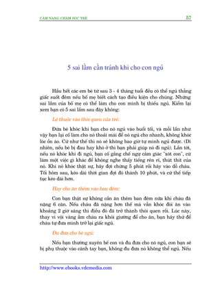 CÊM NANG CHÙM SOÁC TREÃ 57
http://www.ebooks.vdcmedia.com
5 sai lêìm cêìn traánh khi cho con nguã
Hêìu hïët caác em beá tûâ sau 3 - 4 thaáng tuöíi àïìu coá thïí nguã thùèng
giêëc suöët àïm nïëu böë meå biïët caách taåo àiïìu kiïån cho chuáng. Nhûäng
sai lêìm cuãa böë meå coá thïí laâm cho con mònh bõ thiïëu nguã. Kiïím laåi
xem baån coá 5 sai lêìm sau àêy khöng:
Lïå thuöåc vaâo thoái quen cuãa treã:
Àûáa beá khoác khi baån cho noá nguã vaâo buöíi töëi, vaâ möîi lêìn nhû
vêåy baån laåi cöë laâm cho noá thoaãi maái àïí noá nguã cho nhanh, khöng khoác
loác öìn aâo. Cûá nhû thïë thò noá seä khöng bao giúâ tûå mònh nguã àûúåc. (Dô
nhiïn, nïëu beá bõ àau hay khoá úã thò baån phaãi giuáp noá ài nguã). Lêìn túái,
nïëu noá khoác khi ài nguã, baån cöë gùæng chïë ngûå caãm giaác "xoát con", cûá
laâm möåt viïåc gò khaác àïí khöng nghe thêëy tiïëng rïn ró, thuát thñt cuãa
noá. Khi noá khoác thêåt sûå, haäy àúåi chûâng 5 phuát röìi haäy vaâo döî chaáu.
Töëi höm sau, keáo daâi thúâi gian àúåi àoá thaânh 10 phuát, vaâ cûá thïë tiïëp
tuåc keáo daâi hún.
Hay cho ùn thïm vaâo ban àïm:
Con baån thêåt sûå khöng cêìn ùn thïm ban àïm nûäa khi chaáu àaä
nùång 6 cên. Nïëu chaáu àaä nùång hún thïë maâ vêîn khoác àoâi ùn vaâo
khoaãng 2 giúâ saáng thò àiïìu àoá àaä trúã thaânh thoái quen röìi. Luác naây,
thay vò vöåi vaâng ùém chaáu ra khoãi giûúâng àïí cho ùn, baån haäy thûã àïí
chaáu tûå àûa mònh trúã laåi giêëc nguã.
Àu àûa cho beá nguã:
Nïëu baån thûúâng xuyïn bïë con vaâ àu àûa cho noá nguã, con baån seä
bõ phuå thuöåc vaâo caánh tay baån, khöng àu àûa noá khöng thïí nguã. Nïëu
 