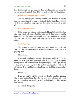 CÊM NANG CHÙM SOÁC TREÃ 58
http://www.ebooks.vdcmedia.com
chaáu thûúâng nguã guåc khi baån cho chaáu möåt bònh sûäa hay cho chaáu
buá, haäy nheå nhaâng àaánh thûác chaáu dêåy trûúác khi àùåt noá vaâo giûúâng.
Àùåt beá vaâo giûúâng vúái möåt bònh sûäa:
Con baån hay nguã guåc luác àang ngêåm vuá sûäa. Àiïìu àoá coá haåi cho
rùng cuãa chaáu, rùng seä bõ vaâng vaâ chaáu dïî bõ sêu rùng. Nguã vúái bònh
sûäa trïn tay cuäng laâm tùng nguy cú lêy nhiïîm caác bïånh vïì tai cuãa
treã.
Lêîn löån ngaây vaâ àïm:
Chaáu khöng bao giúâ nguã suöët àïm nïëu khöng biïët sûå khaác nhau
giûäa boáng töëi vaâ aánh saáng. Baån haäy giuáp con töí chûác nhõp àöå nguã tûå
nhiïn. Haäy giûä cho phoâng beá àêìy aánh saáng vaâo ban ngaây vaâ trong caã
giêëc nguã chúåp ban ngaây. Coân buöíi töëi thò àûâng àïí aánh saáng loåt vaâo
phoâng.
Cöë àõnh giúâ nguã
Cêìn phaãi têåp cho treã nguã àuáng giêëc. Nhû thïë seä töët hún cho sûác
khoeã cuãa chaáu maâ böë meå, nhûäng ngûúâi thên trong gia àònh cuäng ñt bõ
quêëy rêìy hún.
Khi múái sinh:
Trong suöët 2 tuêìn àêìu tiïn sau khi sinh vaâ àöi khi coân keáo daâi
thïm möåt thúâi gian nûäa, giêëc nguã cuãa beá bõ “caái buång” chi phöëi.
Nhûäng em beá coân buá meå cêìn ùn trong khoaãng tûâ 2 àïën 3 giúâ, nhûäng
beá àûúåc cho ùn theo cöng thûác thò caác bûäa ùn caách nhau tûâ 3 àïën 4
giúâ. Vaâ sau àoá beá nguã lêu hún giûäa nhûäng bûäa ùn khi chuáng àûúåc 3, 4
thaáng.
6 tuêìn tuöíi:
Trûúác giúâ nguã beá buá lêu hún vaâ bùæt àêìu boã qua bûäa ùn àïm.
Haäy an têm trûúác nhûäng thay àöíi cuãa beá vò viïåc möåt àûáa treã úã tuöíi
naây coá nhûäng phaãn ûáng maånh hay thûác giêëc giûäa àïm laâ àiïìu hïët sûác
bònh thûúâng.
Tûâ 1 àïën 2 thaáng tuöíi:
 