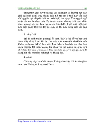 CÊM NANG CHÙM SOÁC TREÃ 59
http://www.ebooks.vdcmedia.com
Trong thúâi gian naây beá ñt nguã vaâo ban ngaây vaâ thûúâng nguã àêìy
giêëc vaâo ban àïm. Tuy nhiïn, hêìu hïët treã em úã tuöíi naây vêîn cêìn
nhûäng giêëc nguã chúåp ñt nhêët tûâ 1 àïën 3 giúâ möîi ngaây. Nhûäng giêëc nguã
ngùæn cuãa em beá àûúåc chia àïìu trong nhûäng khoaãng thúâi gian khaác
nhau nhûng nïëu con baån nguã nhiïìu hún 3 àïën 4 giúâ suöët möåt giêëc
nguã, haäy àaánh thûác beá dêåy àïí chaáu coá thïí nguã ngon giêëc vaâo ban
àïm.
3 thaáng tuöíi:
Treã àaä hònh thaânh giêëc nguã öín àõnh. Àêy laâ luác àïí con baån laâm
quen vúái giêëc nguã sau khi ùn. Luác àêìu, àiïìu naây coá leä khoá khùn nïëu
khöng muöën noái laâ khoá thûåc hiïån àûúåc. Nhûng baån haäy laâm cho chaáu
quen vúái viïåc àùåt chaáu vaâo nöi khi chaáu vûâa múã mùæt ra sau giêëc nguã
chúåp trïn tay baån. Àiïìu naây seä laâm cho chaáu quen vúái giúâ giêëc nguã dïî
daâng hún khi chaáu lúán hún möåt vaâi thaáng nûäa.
4 thaáng:
ÚÃ thaáng naây, hêìu hïët treã em khöng thûác dêåy àoâi ùn vaâo giûäa
àïm nûäa. Chuáng nguã ngoan caã àïm.
 