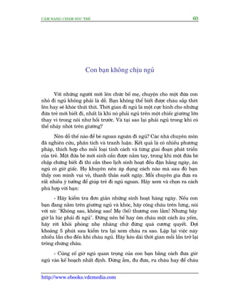 CÊM NANG CHÙM SOÁC TREÃ 60
http://www.ebooks.vdcmedia.com
Con baån khöng chõu nguã
Vúái nhûäng ngûúâi múái lïn chûác böë meå, chuyïån cho möåt àûáa con
nhoã ài nguã khöng phaãi laâ dïî. Baån khöng thïí biïët àûúåc chaáu sùæp theát
lïn hay seä khoác thuát thñt. Thúâi gian ài nguã laâ möåt cûåc hònh cho nhûäng
àûáa treã múái biïët ài, nhêët laâ khi noá phaãi nguã trïn möåt chiïëc giûúâng lúán
thay vò trong nöi nhû höìi trûúác. Vaâ taåi sao laåi phaãi nguã trong khi coá
thïí nhaãy nhoát trïn giûúâng?
Nïn döî thïë naâo àïí beá ngoan ngoaän ài nguã? Caác nhaâ chuyïn mön
àaä nghiïn cûáu, phên tñch vaâ tranh luêån. Kïët quaã laâ coá nhiïìu phûúng
phaáp, thñch húåp cho möîi loaåi tñnh caách vaâ tûâng giai àoaån phaát triïín
cuãa treã. Möåt àûáa beá múái sinh cêìn àûúåc nùæm tay, trong khi möåt àûáa beá
chêåp chûäng biïët ài thò cêìn theo lõch sinh hoaåt àïìu àùån hùçng ngaây, ùn
nguã coá giúâ giêëc. Hoå khuyïn nïn aáp duång caách naâo maâ sau àoá baån
thêëy con mònh vui veã, thanh thaãn suöët ngaây. Möîi chuyïn gia àûa ra
rêët nhiïìu yá tûúãng àïí giuáp treã ài nguã ngoan. Haäy xem vaâ choån ra caách
phuâ húåp vúái baån:
- Haäy kiïím tra àún giaãn nhûäng sinh hoaåt haâng ngaây. Nïëu con
baån àang nùçm trïn giûúâng nguã vaâ khoác, haäy coäng chaáu trïn lûng, noái
vúái noá: "Khöng sao, khöng sao! Meå (böë) thûúng con lùæm! Nhûng bêy
giúâ laâ luác phaãi ài nguã". Àûâng nïn bïë hay öm chaáu möåt caách êu yïëm,
haäy rúâi khoãi phoâng nheå nhaâng chûá àûâng quaá cûúng quyïët. Àúåi
khoaãng 5 phuát sau kiïím tra laåi xem chaáu ra sao. Lùåp laåi viïåc naây
nhiïìu lêìn cho àïën khi chaáu nguã. Haäy keáo daâi thúâi gian möîi lêìn trúã laåi
tröng chûâng chaáu.
- Cuãng cöë giúâ nguã quan troång cuãa con baån bùçng caách àûa giúâ
nguã vaâo kïë hoaåch nhêët àõnh. Àûâng ùém, àu àûa, ru chaáu hay àïí chaáu
 