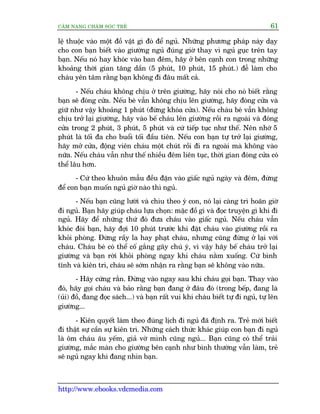 CÊM NANG CHÙM SOÁC TREÃ 61
http://www.ebooks.vdcmedia.com
lïå thuöåc vaâo möåt àöì vêåt gò àoá àïí nguã. Nhûäng phûúng phaáp naây daåy
cho con baån biïët vaâo giûúâng nguã àuáng giúâ thay vò nguã guåc trïn tay
baån. Nïëu noá hay khoác vaâo ban àïm, haäy úã bïn caånh con trong nhûäng
khoaãng thúâi gian tùng dêìn (5 phuát, 10 phuát, 15 phuát.) àïî laâm cho
chaáu yïn têm rùçng baån khöng ài àêu mêët caã.
- Nïëu chaáu khöng chõu úã trïn giûúâng, haäy noái cho noá biïët rùçng
baån seä àoáng cûãa. Nïëu beá vêîn khöng chõu lïn giûúâng, haäy àoáng cûãa vaâ
giûä nhû vêåy khoaãng 1 phuát (àûâng khoáa cûãa). Nïëu chaáu beá vêîn khöng
chõu trúã laåi giûúâng, haäy vaâo bïë chaáu lïn giûúâng röìi ra ngoaâi vaâ àoáng
cûãa trong 2 phuát, 3 phuát, 5 phuát vaâ cûá tiïëp tuåc nhû thïë. Nïn nhúá 5
phuát laâ töëi àa cho buöíi töëi àêìu tiïn. Nïëu con baån tûå trúã laåi giûúâng,
haäy múã cûãa, àöång viïn chaáu möåt chuát röìi ài ra ngoaâi maâ khöng vaâo
nûäa. Nïëu chaáu vêîn nhû thïë nhiïìu àïm liïn tuåc, thúâi gian àoáng cûãa coá
thïí lêu hún.
- Cûá theo khuön mêîu àïìu àùån vaâo giêëc nguã ngaây vaâ àïm, àûâng
àïí con baån muöën nguã giúâ naâo thò nguã.
- Nïëu baån cuäng lûúâi vaâ chòu theo yá con, noá laåi caâng trò hoaän giúâ
ài nguã. Baån haäy giuáp chaáu lûåa choån: mùåc àöì gò vaâ àoåc truyïån gò khi ài
nguã. Haäy àïí nhûäng thûá àoá àûa chaáu vaâo giêëc nguã. Nïëu chaáu vêîn
khoác àoâi baån, haäy àúåi 10 phuát trûúác khi àùåt chaáu vaâo giûúâng röìi ra
khoãi phoâng. Àûâng rêìy la hay phaåt chaáu, nhûng cuäng àûâng úã laåi vúái
chaáu. Chaáu beá coá thïí cöë gùæng gêy chuá yá, vò vêåy haäy bïë chaáu trúã laåi
giûúâng vaâ baån rúâi khoãi phoâng ngay khi chaáu nùçm xuöëng. Cûá bònh
tônh vaâ kiïn trò, chaáu seä súám nhêån ra rùçng baån seä khöng vaâo nûäa.
- Haäy cûáng rùæn. Àûâng vaâo ngay sau khi chaáu goåi baån. Thay vaâo
àoá, haäy goåi chaáu vaâ baão rùçng baån àang úã àêu àoá (trong bïëp, àang laâ
(uãi) àöì, àang àoåc saách...) vaâ baån rêët vui khi chaáu biïët tûå ài nguã, tûå lïn
giûúâng...
- Kiïn quyïët laâm theo àuáng lõch ài nguã àaä àõnh ra. Treã múái biïët
ài thêåt sûå cêìn sûå kiïn trò. Nhûäng caách thûác khaác giuáp con baån ài nguã
laâ öm chaáu êu yïëm, giaã vúâ mònh cuäng nguã... Baån cuäng coá thïí traãi
giûúâng, mùæc maân cho giûúâng bïn caånh nhû bònh thûúâng vêîn laâm, treã
seä nguã ngay khi àang nhòn baån.
 