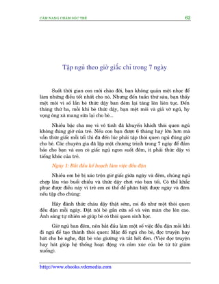 CÊM NANG CHÙM SOÁC TREÃ 62
http://www.ebooks.vdcmedia.com
Têåp nguã theo giúâ giêëc chó trong 7 ngaây
Suöët thúâi gian con múái chaâo àúâi, baån khöng quaãn mïåt nhoåc àïí
laâm nhûäng àiïìu töët nhêët cho noá. Nhûng àïën tuêìn thûá saáu, baån thêëy
mïåt moãi vò söë lêìn beá thûác dêåy ban àïm laåi tùng lïn liïn tuåc. Àïën
thaáng thûá ba, möîi khi beá thûác dêåy, baån mïåt moãi vaâ giaã vúâ nguã, hy
voång öng xaä mang sûäa laåi cho beá...
Nhiïìu bêåc cha meå vò vö tònh àaä khuyïën khñch thoái quen nguã
khöng àuáng giúâ cuãa treã. Nïëu con baån àûúåc 6 thaáng hay lúán hún maâ
vêîn thûác giêëc möîi töëi thò àaä àïën luác phaãi têåp thoái quen nguã àuáng giúâ
cho beá. Caác chuyïn gia àaä lêåp möåt chûúng trònh trong 7 ngaây àïí àaãm
baão cho baån vaâ con coá giêëc nguã ngon suöët àïm, ñt phaãi thûác dêåy vò
tiïëng khoác cuãa treã.
Ngaây 1: Bùæt àêìu kïë hoaåch laâm viïåc àïìu àùån
Nhiïìu em beá bõ xaáo tröån giúâ giêëc giûäa ngaây vaâ àïm, chuáng nguã
chúåp lêu vaâo buöíi chiïìu vaâ thûác dêåy chúi vaâo ban töëi. Coá thïí khùæc
phuåc àûúåc àiïìu naây vò treã em coá thïí àïí phên biïåt àûúåc ngaây vaâ àïm
nïëu têåp cho chuáng:
Haäy àaánh thûác chaáu dêåy thêåt súám, coi àoá nhû möåt thoái quen
àïìu àùån möîi ngaây. Àùåt nöi beá gêìn cûãa söí vaâ veán maân che lïn cao.
AÁnh saáng tûå nhiïn seä giuáp beá coá thoái quen sinh hoåc.
Giúâ nguã ban àïm, nïn bùæt àêìu laâm möåt söë viïåc àïìu àùån möîi khi
ài nguã àïí taåo thaânh thoái quen: Mùåc àöì nguã cho beá, àoåc truyïån hay
haát cho beá nghe, àùåt beá vaâo giûúâng vaâ tùæt hïët àeân. (Viïåc àoåc truyïån
hay haát giuáp hïå thöëng hoaåt àöång vaâ caãm xuác cuãa beá tûâ tûâ giaãm
xuöëng).
 