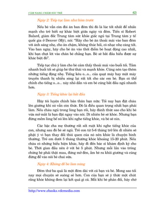 CÊM NANG CHÙM SOÁC TREÃ 63
http://www.ebooks.vdcmedia.com
Ngaây 2: Tiïëp tuåc laâm nhû höm trûúác
Nïëu beá vêîn coân àoâi ùn ban àïm thò àoá laâ luác töët nhêët àïí nhêën
maånh cho treã biïët sûå khaác biïåt giûäa ngaây vaâ àïm. Tiïën sô Robert
Balard, giaám àöëc Trung têm sûác khoãe giêëc nguã taåi Trung têm y tïë
quöëc gia úã Denver (Myä), noái: “Haäy cho beá ùn thoaãi maái vaâo ban àïm
vúái aánh saáng nheå, cho ùn chêåm, khöng thuác höëi, coá nhaåc nheå caâng töët.
Vaâo ban ngaây, haäy cho beá ùn vaâo thúâi àiïím beá hoaåt àöång cao nhêët,
khi baån choåt leát vaâo chên beá chùèng haån. Beá seä bùæt àêìu hiïíu àûúåc sûå
khaác biïåt àoá”.
Tiïëp tuåc chuá yá laâm cho beá caãm thêëy thoaãi maái vaâo buöíi töëi. Tùæm
nhanh buöíi töëi seä giuáp beá thû thaái vaâ maånh khoãe. Cuäng nïn taåo thïm
nhûäng tiïëng àöång nheå. Tiïëng kïu o...o... cuãa quaåt maáy hay möåt maáy
truyïìn thanh bõ nhiïîu soáng laåi rêët töët cho caác em beá. Baån coá thïí
chónh cho tiïëng o...o... naây nhoã dêìn vaâ em beá cuäng bùæt àêìu nguã nhanh
hún.
Ngaây 3: Tiïëng khoác laåi bùæt àêìu
Haäy töi luyïån chñnh baãn thên baån nûäa: Töëi nay baån àùåt chaáu
lïn giûúâng khi noá vêîn coân thûác. Àoá laâ àiïìu quan troång nhêët baån phaãi
laâm. Nïëu chaáu nguã trong loâng baån röìi, haäy àaánh thûác sao cho khi beá
vûâa múã mùæt laâ baån àùåt ngay vaâo nöi. Dô nhiïn beá seä khoác. Nhûng baån
àûâng mïìm loâng bïë noá lïn khi nghe tiïëng khoác, vaâ beá seä nñn.
Caác bêåc cha meå thûúâng rêët söët ruöåt khi nghe tiïëng khoác cuãa
con, nhûng sau àoá beá seä nguã. Treã con tûâ 5-6 thaáng trúã lïn dô nhiïn seä
phêåt yá vò baån thay àöíi thoái quen cuãa noá nïn khoác laâ chuyïån bònh
thûúâng. Treã em dûúái 5 thaáng thûúâng khoác khoaãng 15-20 phuát. Nïëu
chaáu coá nhûäng biïíu hiïån khaác, haäy ài àïën baác sô khaám àõnh kyâ cho
beá. Thúâi gian àêìu nïn úã vúái beá 5 phuát. Nhûng möîi lêìn vaâo tröng
chûâng beá phaãi thêåt mau, àûâng múã àeân, ùém beá ra khoãi giûúâng vaâ cuäng
àûâng àïí vaâo nöi beá chai sûäa.
Ngaây 4: Khöng àïí beá laâm nuäng
Àïm thûá ba quaã laâ möåt àïm daâi vúái caã baån vaâ beá. Mong sao töëi
nay moåi chuyïån seä suöng seã hún. Con cuãa baån seä yá thûác möåt chuát
rùçng khoác khöng àem laåi kïët quaã gò caã. Möîi khi beá phaãn àöëi, haäy chúâ
 