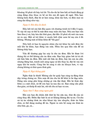 CÊM NANG CHÙM SOÁC TREÃ 64
http://www.ebooks.vdcmedia.com
khoaãng 10 phuát röìi haäy traã lúâi. Vaâ cho duâ beá laâm bêët cûá haânh àöång gò
cuäng àûâng chõu thua vaâ bïë noá lïn maâ döî ngon döî ngoåt. Nïëu baån
khöng kiïn àõnh, àûáa beá seä laâm nuäng, khoác dai hún, vaâ àïm mai noá
cuäng dai dùèng nhû vêåy.
Ngaây 5: Bùæt àêìu öín àõnh
Hêìu hïët treã em bùæt àêìu quen vúái chûúng trònh tûâ 3 àïën 5 ngaây.
Vò vêåy töëi nay coá thïí laâ möåt àïm may mùæn cho baån. Nïëu con baån vêîn
laâm theo yá noá, haäy keáo daâi thúâi gian, àúåi àïën 15 phuát röìi múái vaâo xem
noá ra sao. Möåt söë treã khoác vò muöën biïët chùæc xem böë meå coân úã àoá
khöng. Nhûng möåt söë khaác khoác àïí “thi gan”.
Nïëu biïët roä baån laâ nguyïn nhên cho treã khoác loác möîi àïm thò
möîi khi beá khoác, baån àûâng vaâo nûäa. Nhòn leán qua khe cûãa àïí noá
khöng thêëy baån.
Vêën àïì thûúâng gùåp luác naây laâ cho ùn àïm. Khi beá àûúåc 3-4
thaáng thò coá thïí khöng cêìn ùn àïm nûäa. Baån haäy giaãm búát tûâ tûâ röìi
cùæt hùèn bûäa ùn àïm. Khi múái cùæt bûäa ùn àïm, haäy öm con êu yïëm
nhûng àûâng haát, traánh aánh saáng ngay caã khi thay taã, àùåt beá vaâo nöi
ngay khi beá muöën. Caâng lúán beá caâng ñt cêìn ùn khuya hún, vò vêåy
chuáng khöng coá thoái quen thûác giêëc.
Ngaây 6: Nguã thùèng giêëc
Nghe thêåt laâ thñch! Khöng cêìn beá quêëy baån cuäng tûå àöång thûác
dêåy tröng chûâng noá. Nïn mùåc àöì êëm cho beá àïí khoãi lo beá àaåp mïìn.
Àûâng nön noáng phaá hoãng nhûäng gò vûâa àaåt àûúåc. Khi beá thûác dêåy
khoác oå eå möåt chuát, cûá àïí con baån tûå xoa dõu noá. Baån cuäng cêìn phaãi
thû giaän, cûá thiïëp ài möåt laát, rêët töët cho caã baån vaâ con.
Ngaây thûá 7: Baån cuäng ngon giêëc
Khi con baån àaä chêëm dûát thúâi kyâ buá sûäa meå, thaái àöå cuãa noá
cuäng thay àöíi. Àiïím àùåc biïåt laâ noá seä khùng khùng àoâi tûå ùn. Cûá cho
noá tûå ùn nhûäng thûác ùn nhû khoai têy taán nhuyïîn, thûác ùn hêìm
chñn, coá thïí duâng muöîng àïí ùn. Ngoaâi ra nïn böí sung caác thûác ùn
nhû thõt, gaâ, caá...
 