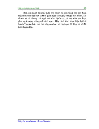 CÊM NANG CHÙM SOÁC TREÃ 65
http://www.ebooks.vdcmedia.com
Baån àaä giaânh laåi giêëc nguã cho mònh vaâ coân tùång cho con baån
möåt moán quaâ àùåc biïåt laâ thoái quen nguã theo giúâ, tûå nguã möåt mònh. Dô
nhiïn, seä coá nhûäng trúã ngaåi múái nhû bïånh têåt, coá möåt àûáa em, hay
phaãi nguã trong phoâng úã khaách saån... Haäy bònh tônh thûåc hiïån laåi kïë
hoaåch 7 ngaây. Lêìn thûá hai naây, con baån seä vûúåt qua dïî daâng vò noá àaä
àûúåc luyïån têåp.
 
