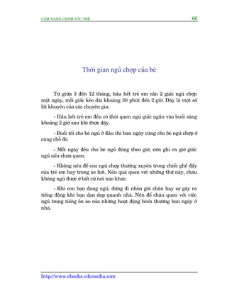 CÊM NANG CHÙM SOÁC TREÃ 66
http://www.ebooks.vdcmedia.com
Thúâi gian nguã chúåp cuãa beá
Tûâ giûäa 3 àïën 12 thaáng, hêìu hïët treã em cêìn 2 giêëc nguã chúåp
möåt ngaây, möîi giêëc keáo daâi khoaãng 30 phuát àïën 2 giúâ. Àêy laâ möåt söë
lúâi khuyïn cuãa caác chuyïn gia:
- Hêìu hïët treã em àïìu coá thoái quen nguã giêëc ngùæn vaâo buöíi saáng
khoaãng 2 giúâ sau khi thûác dêåy.
- Buöíi töëi cho beá nguã úã àêu thò ban ngaây cuäng cho beá nguã chúåp úã
cuâng chöî àoá.
- Möîi ngaây àïìu cho beá nguã àuáng theo giúâ, nïn ghi ra giúâ giêëc
nguã nïëu chûa quen.
- Khöng nïn àïí con nguã chúåp thûúâng xuyïn trong chiïëc ghïë àêíy
cuãa treã em hay trong xe húi. Nïëu quaá quen vúái nhûäng thûá naây, chaáu
khöng nguã àûúåc úã bêët cûá núi naâo khaác.
- Khi con baån àang nguã, àûâng ài nhoán goát chên hay súå gêy ra
tiïëng àöång khi baån doån deåp quanh nhaâ. Nïn àïí chaáu quen vúái viïåc
nguã trong tiïëng öìn aâo cuãa nhûäng hoaåt àöång bònh thûúâng ban ngaây úã
nhaâ.
 