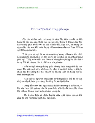 CÊM NANG CHÙM SOÁC TREÃ 67
http://www.ebooks.vdcmedia.com
Treã con “lúán lïn” trong giêëc nguã
Caác baác sô cho biïët: chó trong 3 nùm àêìu tiïn treã àaä coá 80%
lûúång tïë baâo naäo cêìn thiïët cho caã cuöåc àúâi. Trong 3 thaáng àêìu àúâi,
naäo chuáng phaát triïín 80% so vúái 3 nùm àêìu. Àùåc biïåt, chó trong 30
ngaây àêìu tiïn sau khi sinh, lûúång tïë baâo naäo cuãa beá àaåt àûúåc 80% so
vúái 3 thaáng àêìu tiïn.
Thúâi gian beá nguã laâ luác voã naäo tùng lûúång tïë baâo nhiïìu nhêët
nïn ngûúâi ta thûúâng noái treã lúán lïn vïì caã thïí chêët vaâ tinh thêìn trong
giêëc nguã. Tyã lïå phaát triïín naäo nhû thïë khöng bao giúâ lêåp laåi lêìn thûá 2
trong àúâi. Vò vêåy caác baác sô nhi khoa khuyïën caáo:
- Nïëu beá nguã khöng thùèng giêëc, nhûäng chûác nùng sinh lyá liïn
quan àïën giêëc nguã seä bõ röëi loaån. Sûå phaát triïín tinh thêìn, vò thïë, bõ
chêåm laåi. Beá khöng hoåc hoãi nhanh vaâ khöng lanh lúåi bùçng caác treã
bònh thûúâng khaác.
- Haån chïë caác nguyïn nhên laâm beá thûác giêëc: coá thïí do beá caãm
thêëy quaá laånh hoùåc quaá noáng, do tiïëng öìn, do bõ àêìy húi...
- Àûâng àïí beá ûúát khi nguã: dûúái 2 tuöíi beá thûúâng ài tiïíu àïm, vò
luác naây chûa biïët goåi meå nïn beá quen luön vúái viïåc àaái dêìm. Da beá coá
thïí bõ hêm àoã, nöíi muån nûúác, nhiïîm truâng da.
- Thõ trûúâng hiïån coá nhiïìu loaåi taä giêëy chêët lûúång cao, coá thïí
giuáp beá khö raáo trong suöët giêëc nguã àïm.
 