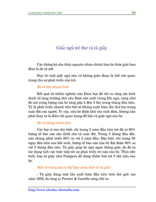 CÊM NANG CHÙM SOÁC TREÃ 68
http://www.ebooks.vdcmedia.com
Giêëc nguã treã thú vaâ taä giêëy
Caác thöëng kï cho thêëy nguyïn nhên chñnh laâm beá thûác giêëc ban
àïm laâ do taä ûúát.
Duy trò möåt giêëc nguã sêu vaâ khöng giaán àoaån laâ hïët sûác quan
troång cho sûå phaát triïín cuãa treã.
Beá seä lúán nhanh hún
Kïët quaã tûâ nhiïìu nghiïn cûáu khoa hoåc àaä chó ra rùçng caác kñch
thñch töë tùng trûúãng chuã yïëu àûúåc saãn sinh trong khi nguã, cuäng nhúâ
àoá maâ troång lûúång cuãa beá tùng gêëp 2 àïën 3 lêìn trong thaáng àêìu tiïn.
Tyã lïå phaát triïín nhanh nhû thïë seä khöng xuêët hiïån lêìn thûá hai trong
cuöåc àúâi con ngûúâi. Vò vêåy, nïëu beá àûúåc khö raáo suöët àïm, khöng cêìn
phaãi thay taä laâ àiïìu rêët quan troång àïí baão vïå giêëc nguã cuãa beá.
Beá seä thöng minh hún
Caác baác sô coân cho biïët: chó trong 3 nùm àêìu tiïn treã àaä coá 80%
lûúång tïë baâo naäo cêìn thiïët cho caã cuöåc àúâi. Trong 3 thaáng àêìu àúâi,
naäo chuáng phaát triïín 80% so vúái 3 nùm àêìu. Àùåc biïåt, chó trong 30
ngaây àêìu tiïn sau khi sinh, lûúång tïë baâo naäo cuãa beá àaåt àûúåc 80% so
vúái 3 thaáng àêìu tiïn. Taä giêëy giuáp beá nguã ngon thùèng giêëc, do àoá coá
taác duång tñch cûåc trûåc tiïëp túái sûå phaát triïín trñ naäo cuãa beá. Theo ûúác
tñnh, loaåi taä giêëy nhû Pampers dïî daâng thêëm huát túái 5 lêìn tiïíu cuãa
beá.
Möåt söë thöng tin coá thïí baån chûa biïët vïì taä giêëy:
- Taä giêëy duâng möåt lêìn xuêët hiïån àêìu tiïn trïn thïë giúái vaâo
nùm 1956, do cöng ty Procter & Gamble saáng chïë ra.
 