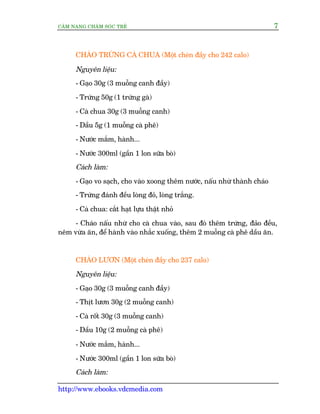 CÊM NANG CHÙM SOÁC TREÃ 7
http://www.ebooks.vdcmedia.com
CHAÁO TRÛÁNG CAÂ CHUA (Möåt cheán àêìy cho 242 calo)
Nguyïn liïåu:
- Gaåo 30g (3 muöîng canh àêìy)
- Trûáng 50g (1 trûáng gaâ)
- Caâ chua 30g (3 muöîng canh)
- Dêìu 5g (1 muöîng caâ phï)
- Nûúác mùæm, haânh...
- Nûúác 300ml (gêìn 1 lon sûäa boâ)
Caách laâm:
- Gaåo vo saåch, cho vaâo xoong thïm nûúác, nêëu nhûâ thaânh chaáo
- Trûáng àaánh àïìu loâng àoã, loâng trùæng.
- Caâ chua: cùæt haåt lûåu thêåt nhoã
- Chaáo nêëu nhûâ cho caâ chua vaâo, sau àoá thïm trûáng, àaão àïìu,
nïm vûâa ùn, àïí haânh vaâo nhùæc xuöëng, thïm 2 muöîng caâ phï dêìu ùn.
CHAÁO LÛÚN (Möåt cheán àêìy cho 237 calo)
Nguyïn liïåu:
- Gaåo 30g (3 muöîng canh àêìy)
- Thõt lûún 30g (2 muöîng canh)
- Caâ röët 30g (3 muöîng canh)
- Dêìu 10g (2 muöîng caâ phï)
- Nûúác mùæm, haânh...
- Nûúác 300ml (gêìn 1 lon sûäa boâ)
Caách laâm:
 