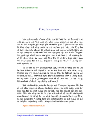 CÊM NANG CHÙM SOÁC TREÃ 70
http://www.ebooks.vdcmedia.com
Giuáp beá nguã ngon
Möåt giêëc nguã daâi göìm coá nhiïìu chu kyâ. Möîi chu kyâ àûúåc coi nhû
möåt giêëc nguã nhoã. Giêëc nguã nhoã göìm coá caác giai àoaån nguã nheå, nguã
sêu vaâ sau cuâng laâ giai àoaån gêìn nhû tónh giêëc. ÚÃ giai àoaån naây, nïëu
bõ tiïëng àöång, aánh saáng, nhiïåt àöå quaá cao hay quaá thêëp... taác àöång, beá
seä thûác giêëc. Nïëu khöng, beá seä bûúác qua möåt giêëc nguã nhoã kïë tiïëp tûác
laâ nguã trúã laåi vaâ cûá nhû thïë cho hïët troån giêëc nguã cuãa mònh. ÚÃ ngûúâi
lúán, giêëc nguã nhoã keáo daâi 100 phuát, coân úã treã dûúái 5 tuöíi thûúâng chó
coá 50 phuát. Nhû vêåy trong möåt àïm àûáa beá seä dïî bõ thûác giêëc vaâ coá
thïí quêëy khoác àïën 5-7 lêìn. Ngûúâi meå cêìn phaãi thay àöíi vaâ xïëp àùåt
caách nguã cho beá.
Àïí taåo cho beá möåt giêëc nguã troån veån, nïn bùæt àêìu têåp cho beá khi
beá àûúåc vaâi tuêìn tuöíi. Moåi àûáa treã àïìu rêët thñch caác caách vöî vïì thöng
thûúâng nhû cho buá, ngêåm nuám vuá cao su, böìng bïë ài túái ài lui, luác lùæc
àöì chúi, ru haát... trûúác khi nguã. Tuy nhiïn tûâ khi àûúåc 6 thaáng tuöíi,
chuáng seä chó choån möåt trong caác caách vöî vïì trïn. Nïëu baâ meå khöng
biïët caách vöî vïì thñch húåp, chuáng seä khoá nguã.
Nïëu coá àiïìu kiïån, nïn àùåt beá nguã nöi. Trong nhûäng àïm àêìu, beá
coá thïí khoác quêëy rêët nhiïìu lêìn trong àïm. Sau möåt tuêìn, beá seä tûå
biïët nguã trúã laåi möåt mònh khi bõ tónh giêëc maâ khöng cêìn meå can
thiïåp. Nïn nhúá rùçng nïëu beá àaä quen vúái caách vöî vïì naâo àoá, vñ duå phaãi
àûúåc böìng ài túái ài lui thò baån phaãi laâm viïåc êëy nhiïìu lêìn trong àïm,
beá múái nguã àûúåc. Nïëu têåp àûúåc cho beá tûå nguã trúã laåi möåt mònh, baâ meå
seä chó phaãi chõu àûång nhiïìu trong tuêìn àêìu do beá chûa quen.
Ngoaâi ra baån cêìn lûu yá:
 