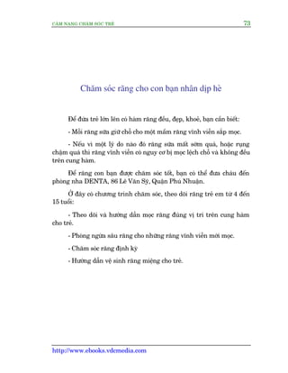 CÊM NANG CHÙM SOÁC TREÃ 73
http://www.ebooks.vdcmedia.com
Chùm soác rùng cho con baån nhên dõp heâ
Àïí àûáa treã lúán lïn coá haâm rùng àïìu, àeåp, khoeã, baån cêìn biïët:
- Möîi rùng sûäa giûä chöî cho möåt mêìm rùng vônh viïîn sùæp moåc.
- Nïëu vò möåt lyá do naâo àoá rùng sûäa mêët súám quaá, hoùåc ruång
chêåm quaá thò rùng vônh viïîn coá nguy cú bõ moåc lïåch chöî vaâ khöng àïìu
trïn cung haâm.
Àïí rùng con baån àûúåc chùm soác töët, baån coá thïí àûa chaáu àïën
phoâng nha DENTA, 86 Lï Vùn Syä, Quêån Phuá Nhuêån.
ÚÃ àêy coá chûúng trònh chùm soác, theo doäi rùng treã em tûâ 4 àïën
15 tuöíi:
- Theo doäi vaâ hûúáng dêîn moåc rùng àuáng võ trñ trïn cung haâm
cho treã.
- Phoâng ngûâa sêu rùng cho nhûäng rùng vônh viïîn múái moåc.
- Chùm soác rùng àõnh kyâ
- Hûúáng dêîn vïå sinh rùng miïång cho treã.
 
