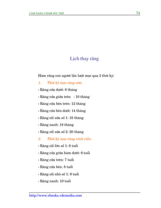 CÊM NANG CHÙM SOÁC TREÃ 74
http://www.ebooks.vdcmedia.com
Lõch thay rùng
Haâm rùng con ngûúâi lêìn lûúåt moåc qua 3 thúâi kyâ:
1. Thúâi kyâ moåc rùng sûäa:
- Rùng cûãa dûúái: 8 thaáng
- Rùng cûãa giûäa trïn : 10 thaáng
- Rùng cûãa bïn trïn: 12 thaáng
- Rùng cûãa bïn dûúái: 14 thaáng
- Rùng cöëi sûäa söë 1: 16 thaáng
- Rùng nanh: 18 thaáng
- Rùng cöëi sûäa söë 2: 20 thaáng
2. Thúâi kyâ moåc rùng vônh viïîn:
- Rùng cöëi lúán söë 1: 6 tuöíi
- Rùng cûãa giûäa haâm dûúái: 6 tuöíi
- Rùng cûãa trïn: 7 tuöíi
- Rùng cûãa bïn: 8 tuöíi
- Rùng cöëi nhoã söë 1: 9 tuöíi
- Rùng nanh: 10 tuöíi
 