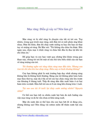 CÊM NANG CHÙM SOÁC TREÃ 76
http://www.ebooks.vdcmedia.com
Moåc rùng: Àiïìu gò xaãy ra? Nïn laâm gò?
Moåc rùng vaâ bõ nhöí rùng laâ chuyïån cuãa têët caã treã em. Tuy
nhiïn, trong quaá trònh moåc rùng, möîi àûáa treã coá möîi phaãn ûáng khaác
nhau. Àûáa thò khoác, àûáa thò chaãy nûúác miïëng ra hay cho baån noá thoåc
tay vö miïång súâ rùng. Baâ Mai noái: "Töi khöng cho chaáu buá àûúåc. Böën
ngaây sau, chaáu moåc 4 chiïëc rùng vaâ chaáu bùæt àêìu bõ àau lúåi khi töi
cho chaáu ùn."
Àïí giuáp baån vaâ con baån vûúåt qua nhûäng khoá khùn trong giai
àoaån naây, chuáng töi traã lúâi möåt söë cêu hoãi tiïu biïìu nhêët cuãa caác baån
vïì rùng miïång cuãa treã.
Töi thûúâng nghe noái rùçng chên rùng moåc àêìu tiïn. Nhûng con
trai töi chó nhuá lïn hai choáp rùng. Àiïìu naây coá bònh thûúâng khöng?
Con baån khöng phaãi laâ möåt trûúâng húåp duy nhêët nhûng cuäng
khöng hùèn laâ khöng bònh thûúâng. Rùng cuãa treã khöng phaãi luön luön
moåc theo thûá tûå, mùåc duâ úã àa söë treã em hai chên rùng nhö lïn trûúác
vaâo khoaãng 6 thaáng tuöíi. Tiïëp àoá rùng dêìn dêìn xuêët hiïån úã caã hai
haâm trïn vaâ dûúái. Hêìu hïët treã em coá 8 caái rùng khi chuáng troân 1 tuöíi.
Taåi sao con töi (8 tuöíi) laåi chaãy nûúác miïëng nhiïìu? Nguyïn
nhên?
Cú thïí con baån tiïët ra nhiïìu nûúác boåt hún do aãnh hûúãng cuãa
viïåc moåc rùng vaâ do beá vêîn chûa coá khaã nùng nuöët.
Mùåc duâ nûúác daäi coá thïí laâm cho con baån búát ài veã àaáng yïu,
nhûng khöng sao! Nïn duâng vaãi cotton mïìm àïí thêëm nûúác boåt cuãa
treã.
 