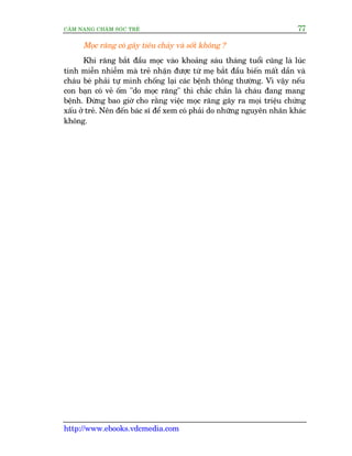CÊM NANG CHÙM SOÁC TREÃ 77
http://www.ebooks.vdcmedia.com
Moåc rùng coá gêy tiïu chaãy vaâ söët khöng ?
Khi rùng bùæt àêìu moåc vaâo khoaãng saáu thaáng tuöíi cuäng laâ luác
tñnh miïîn nhiïîm maâ treã nhêån àûúåc tûâ meå bùæt àêìu biïën mêët dêìn vaâ
chaáu beá phaãi tûå mònh chöëng laåi caác bïånh thöng thûúâng. Vò vêåy nïëu
con baån coá veã öëm "do moåc rùng" thò chùæc chùæn laâ chaáu àang mang
bïånh. Àûâng bao giúâ cho rùçng viïåc moåc rùng gêy ra moåi triïåu chûáng
xêëu úã treã. Nïn àïën baác sô àïí xem coá phaãi do nhûäng nguyïn nhên khaác
khöng.
 