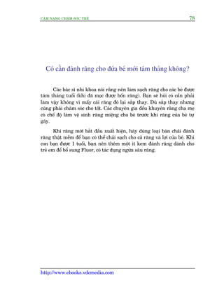 CÊM NANG CHÙM SOÁC TREÃ 78
http://www.ebooks.vdcmedia.com
Coá cêìn àaánh rùng cho àûáa beá múái taám thaáng khöng?
Caác baác sô nhi khoa noái rùçng nïn laâm saåch rùng cho caác beá àûúåc
taám thaáng tuöíi (khi àaä moåc àûúåc böën rùng). Baån seä hoãi coá cêìn phaãi
laâm vêåy khöng vò mêëy caái rùng àoá laåi sùæp thay. Duâ sùæp thay nhûng
cuäng phaãi chùm soác cho töët. Caác chuyïn gia àïìu khuyïn rùçng cha meå
coá chïë àöå laâm vïå sinh rùng miïång cho beá trûúác khi rùng cuãa beá tûå
gaäy.
Khi rùng múái bùæt àêìu xuêët hiïån, haäy duâng loaåi baân chaãi àaánh
rùng thêåt mïìm àïí baån coá thïí chaãi saåch cho caã rùng vaâ lúåi cuãa beá. Khi
con baån àûúåc 1 tuöíi, baån nïn thïm möåt ñt kem àaánh rùng daânh cho
treã em àïí böí sung Fluor, coá taác duång ngûâa sêu rùng.
 