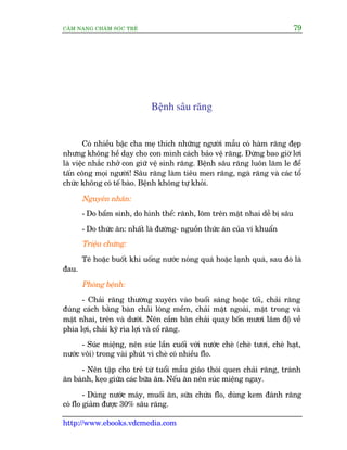 CÊM NANG CHÙM SOÁC TREÃ 79
http://www.ebooks.vdcmedia.com
Bïånh sêu rùng
Coá nhiïìu bêåc cha meå thñch nhûäng ngûúâi mêîu coá haâm rùng àeåp
nhûng khöng hïì daåy cho con mònh caách baão vïå rùng. Àûâng bao giúâ lúi
laâ viïåc nhùæc nhúã con giûä vïå sinh rùng. Bïånh sêu rùng luön lùm le àïí
têën cöng moåi ngûúâi! Sêu rùng laâm tiïu men rùng, ngaâ rùng vaâ caác töí
chûác khöng coá tïë baâo. Bïånh khöng tûå khoãi.
Nguyïn nhên:
- Do bêím sinh, do hònh thïí: raänh, loäm trïn mùåt nhai dïî bõ sêu
- Do thûác ùn: nhêët laâ àûúâng- nguöìn thûác ùn cuãa vi khuêín
Triïåu chûáng:
Tï hoùåc buöët khi uöëng nûúác noáng quaá hoùåc laånh quaá, sau àoá laâ
àau.
Phoâng bïånh:
- Chaãi rùng thûúâng xuyïn vaâo buöíi saáng hoùåc töëi, chaãi rùng
àuáng caách bùçng baân chaãi löng mïìm, chaãi mùåt ngoaâi, mùåt trong vaâ
mùåt nhai, trïn vaâ dûúái. Nïn cêìm baân chaãi quay böën mûúi lùm àöå vïì
phña lúåi, chaãi kyä ròa lúåi vaâ cöí rùng.
- Suác miïång, nïn suác lêìn cuöëi vúái nûúác cheâ (cheâ tûúi, cheâ haåt,
nûúác vöi) trong vaâi phuát vò cheâ coá nhiïìu flo.
- Nïn têåp cho treã tûâ tuöíi mêîu giaáo thoái quen chaãi rùng, traánh
ùn baánh, keåo giûäa caác bûäa ùn. Nïëu ùn nïn suác miïång ngay.
- Duâng nûúác maáy, muöëi ùn, sûäa chûáa flo, duâng kem àaánh rùng
coá flo giaãm àûúåc 30% sêu rùng.
 