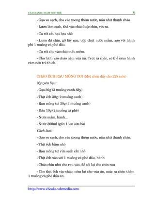 CÊM NANG CHÙM SOÁC TREÃ 8
http://www.ebooks.vdcmedia.com
- Gaåo vo saåch, cho vaâo xoong thïm nûúác, nêëu nhûâ thaânh chaáo
- Lûún laâm saåch, thaã vaâo chaáo luöåc chñn, vúát ra.
- Caâ röët cùæt haåt lûåu nhoã
- Lûún àaä chñn, gúä lêëy naåc, ûúáp chuát nûúác mùæm, xaâo vúái haânh
phi 1 muöîng caâ phï dêìu.
- Caâ röët cho vaâo chaáo nêëu mïìm.
- Cho lûún vaâo chaáo nïm vûâa ùn. Truát ra cheán, coá thïí nïm haânh
rùm nïëu treã thñch.
CHAÁO ÏËCH RAU MÖÌNG TÚI (Möåt cheán àêìy cho 228 calo)
Nguyïn liïåu:
- Gaåo 30g (3 muöîng canh àêìy)
- Thõt ïëch 30g (2 muöîng canh)
- Rau möìng túi 30g (3 muöîng canh)
- Dêìu 10g (2 muöîng caâ phï)
- Nûúác mùæm, haânh...
- Nûúác 300ml (gêìn 1 lon sûäa boâ)
Caách laâm:
- Gaåo vo saåch, cho vaâo xoong thïm nûúác, nêëu nhûâ thaânh chaáo.
- Thõt ïëch bùçm nhoã
- Rau möìng túi rûãa saåch cùæt nhoã
- Thõt ïëch xaâo vúái 1 muöîng caâ phï dêìu, haânh
- Chaáo chñn nhûâ cho rau vaâo, àïí söi laåi cho chñn rau
- Cho thõt ïëch vaâo chaáo, nïm laåi cho vûâa ùn, muác ra cheán thïm
1 muöîng caâ phï dêìu ùn.
 