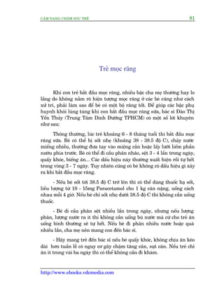 CÊM NANG CHÙM SOÁC TREÃ 81
http://www.ebooks.vdcmedia.com
Treã moåc rùng
Khi con treã bùæt àêìu moåc rùng, nhiïìu bêåc cha meå thûúâng hay lo
lùæng do khöng nùæm roä hiïån tûúång moåc rùng úã caác beá cuäng nhû caách
xûã trñ, phaãi laâm sao àïí beá coá möåt böå rùng töët. Àïí giuáp caác bêåc phuå
huynh khoãi luáng tuáng khi con bùæt àêìu moåc rùng sûäa, baác sô Àaâo Thõ
Yïën Thuãy (Trung Têm Dinh Dûúäng TPHCM) coá möåt söë lúâi khuyïn
nhû sau:
Thöng thûúâng, luác treã khoaãng 6 - 8 thaáng tuöíi thò bùæt àêìu moåc
rùng sûäa. Beá coá thïí bõ söët nheå (khoaãng 38 - 38.5 àöå C), chaãy nûúác
miïëng nhiïìu, thûúâng àûa tay vaâo miïång cùæn hoùåc lêëy lûúäi liïëm phêìn
nûúáu phña trûúác. Beá coá thïí ài cêìu phên nhaäo, sïåt 3 - 4 lêìn trong ngaây,
quêëy khoác, biïëng ùn... Caác dêëu hiïåu naây thûúâng xuêët hiïån röìi tûå hïët
trong voâng 3 - 7 ngaây. Tuy nhiïn cuäng coá beá khöng coá dêëu hiïåu gò xaãy
ra khi bùæt àêìu moåc rùng.
- Nïëu beá söët túái 38.5 àöå C trúã lïn thò coá thïí duâng thuöëc haå söët,
liïìu lûúång tûâ 10 - 15mg Paracetamol cho 1 kg cên nùång, uöëng caách
nhau möîi 4 giúâ. Nïëu beá chó söët nheå dûúái 38.5 àöå C thò khöng cêìn uöëng
thuöëc.
- Beá di cêìu phên sïåt nhiïìu lêìn trong ngaây, nhûng nïëu lûúång
phên, lûúång nûúác ra ñt thò khöng cêìn uöëng buâ nûúác maâ cûá cho treã ùn
uöëng bònh thûúâng seä tûå hïët. Nïëu beá ài phên nhiïìu nûúác hoùåc quaá
nhiïìu lêìn, cha meå nïn mang con àïën baác sô.
- Haäy mang treã àïën baác sô nïëu beá quêëy khoác, khöng chõu ùn keáo
daâi hún tuêìn lïî coá nguy cú gêy chêåm tùng cên, suåt cên. Nïëu treã chó
ùn ñt trong vaâi ba ngaây thò coá thïí khöng cêìn ài khaám.
 