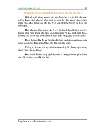 CÊM NANG CHÙM SOÁC TREÃ 82
http://www.ebooks.vdcmedia.com
Àïí giuáp beá coá möåt rùng töët, khöng bõ sêu, cha meå cêìn lûu yá:
- Giûä vïå sinh rùng miïång töët: sau khi cho treã ùn thò nïn suác
miïång bùçng caách cho beá uöëng möåt ñt nûúác loåc, lau rùng bùçng khùn
mïìm hoùåc chaãi rùng sau khi ùn. Nïn laâm thûúâng xuyïn vaâ liïn tuåc
möîi ngaây.
- Haån chïë caác thoái quen xêëu úã treã: ùn baánh keåo thûúâng xuyïn,
khöng chaãi rùng trûúác khi nguã, têåt ngêåm nêëm vuá giaã, muát ngoán tay...
Nhûäng thoái quen naây coá thïí laâm di lïåch haâm rùng, gêy moám hoùåc hö.
- Dinh dûúäng àêìy àuã vaâ húåp lyá, àùåc biïåt laâ chêët canxi trong sûäa
ngay trong giai àoaån mang thai cho àïën sau khi sinh.
- Khöng tûå yá mua khaáng sinh cho con uöëng àïí phoâng ngûâa vaâng
rùng vônh viïîn do thuöëc.
- Àûa treã ài khaám rùng àõnh kyâ möîi 6 thaáng àïí súám phaát hiïån
caác bêët thûúâng vaâ xûã lyá kõp thúâi.
 