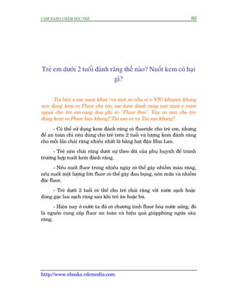 CÊM NANG CHÙM SOÁC TREÃ 83
http://www.ebooks.vdcmedia.com
Treã em dûúái 2 tuöíi àaánh rùng thïë naâo? Nuöët kem coá haåi
gò?
Toi biet o cac nuoc khac (va mot so nha si o VN) khuyen khong
nen dung kem co Fluor cho tre, cac kem danh rang san xuat o nuoc
ngoai cho tre em cung deu ghi ro "Fluor free". Vay co nen cho tre
dung kem co Fluor hay khong? Tai sao co va Tai sao khong?
- Coá thïí sûã duång kem àaánh rùng coá fluoride cho treã em, nhûng
àïí an toaân chó nïn duâng cho treã trïn 2 tuöíi vaâ lûúång kem àaánh rùng
cho möîi lêìn chaãi rùng nhiïìu nhêët laâ bùçng haåt àêåu Hoâa Lan.
- Treã nïn chaãi rùng dûúái sûå theo doäi cuãa phuå huynh àïí traánh
trûúâng húåp nuöët kem àaánh rùng.
- Nïëu nuöët fluor trong nhiïìu ngaây coá thïí gêy nhiïîm maâu rùng,
nïëu nuöët möåt lûúång lúán fluor coá thïí gêy àau buång, nön mûäa vaâ nhiïîm
àöåc fluor.
- Treã dûúái 2 tuöíi coá thïí cho treã chaãi rùng vúái nûúác saåch hoùåc
duâng gaåc lau saåch rùng sau khi treã ùn hoùåc buá.
- Hiïån nay úã nûúác ta àaä coá chûúng tònh fluor hoáa nûúác uöëng, àoá
laâ nguöìn cung cêëp fluor an toaân vaâ hiïåu quaã giuápphoâng ngûâa sêu
rùng.
 