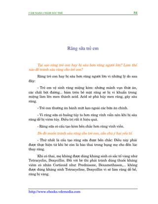 CÊM NANG CHÙM SOÁC TREÃ 84
http://www.ebooks.vdcmedia.com
Rùng sûäa treã em
Taåi sao rùng treã con hay bõ sêu hún rùng ngûúâi lúán? Laâm thïë
naâo àïí traánh sêu rùng cho treã con?
Rùng treã con hay bõ sêu hún rùng ngûúâi lúán vò nhûäng lyá do sau
àêy:
- Treã em vïå sinh rùng miïång keám: nhûäng maãnh vuån thûác ùn,
caác chêët böåt àûúâng... baám trïn bïì mùåt rùng seä bõ vi khuêín trong
miïång laâm lïn men thaânh acid. Acid seä phaá huãy men rùng, gêy sêu
rùng.
- Treã con thûúâng ùn baánh mûát keåo ngoaâi caác bûäa ùn chñnh.
- Vò rùng sûäa coá buöìng tuãy to hún rùng vônh viïîn nïn khi bõ sêu
rùng dïî bõ viïm tuãy. Àiïìu trõ rêët ñt hiïåu quaã.
- Rùng sûäa coá cêëu taåo keám bïìn chùæc hún rùng vônh viïîn.
Do àoá muöën traánh sêu rùng cho treã con, cêìn chuá yá hai yïëu töë.
- Thûá nhêët laâ cêëu taåo rùng sûäa àûúåc bïìn chùæc: Àiïìu naây phaãi
àûúåc thûåc hiïån tûâ khñ beá coân laâ baâo thai trong buång meå cho àïën luác
thay rùng.
Khi coá thai, meå khöng àûúåc duâng khaáng sinh coá sùæc töë vaâng nhû
Tetracyclin, Doxycillin. Àöëi vúái beá thò phaãi traánh duâng thuöëc khaáng
viïm coá nhên Corticoid nhû: Prednisone, Dexamethason,... khöng
àûúåc duâng khaáng sinh Tetracycline, Doxycillin vò seä laâm rùng dïî bïí,
rùng bõ vaâng.
 