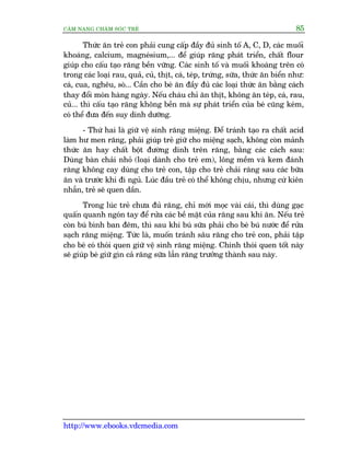 CÊM NANG CHÙM SOÁC TREÃ 85
http://www.ebooks.vdcmedia.com
Thûác ùn treã con phaãi cung cêëp àêìy àuã sinh töë A, C, D, caác muöëi
khoaáng, calcium, magneásium,... àïí giuáp rùng phaát triïín, chêët flour
giuáp cho cêëu taåo rùng bïìn vûäng. Caác sinh töë vaâ muöëi khoaáng trïn coá
trong caác loaåi rau, quaã, cuã, thõt, caá, teáp, trûáng, sûäa, thûác ùn biïín nhû:
caá, cua, nghïu, soâ... Cêìn cho beá ùn àêìy àuã caác loaåi thûác ùn bùçng caách
thay àöíi moán haâng ngaây. Nïëu chaáu chó ùn thõt, khöng ùn teáp, caá, rau,
cuã... thò cêëu taåo rùng khöng bïìn maâ sûå phaát triïín cuãa beá cuäng keám,
coá thïí àûa àïën suy dinh dûúäng.
- Thûá hai laâ giûä vïå sinh rùng miïång. Àïí traánh taåo ra chêët acid
laâm hû men rùng, phaãi giuáp treã giûä cho miïång saåch, khöng coân maãnh
thûác ùn hay chêët böåt àûúâng dñnh trïn rùng, bùçng caác caách sau:
Duâng baân chaãi nhoã (loaåi daânh cho treã em), löng mïìm vaâ kem àaánh
rùng khöng cay duâng cho treã con, têåp cho treã chaãi rùng sau caác bûäa
ùn vaâ trûúác khi ài nguã. Luác àêìu treã coá thïí khöng chõu, nhûng cûá kiïn
nhêîn, treã seä quen dêìn.
Trong luác treã chûa àuã rùng, chó múái moåc vaâi caái, thò duâng gaåc
quêën quanh ngoán tay àïí rûãa caác bïì mùåt cuãa rùng sau khi ùn. Nïëu treã
coân buá bònh ban àïm, thò sau khi buá sûäa phaãi cho beá buá nûúác àïí rûãa
saåch rùng miïång. Tûác laâ, muöën traánh sêu rùng cho treã con, phaãi têåp
cho beá coá thoái quen giûä vïå sinh rùng miïång. Chñnh thoái quen töët naây
seä giuáp beá giûä gòn caã rùng sûäa lêîn rùng trûúãng thaânh sau naây.
 