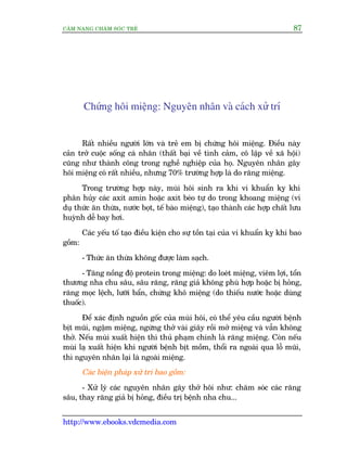 CÊM NANG CHÙM SOÁC TREÃ 87
http://www.ebooks.vdcmedia.com
Chûáng höi miïång: Nguyïn nhên vaâ caách xûã trñ
Rêët nhiïìu ngûúâi lúán vaâ treã em bõ chûáng höi miïång. Àiïìu naây
caãn trúã cuöåc söëng caá nhên (thêët baåi vïì tònh caãm, cö lêåp vïì xaä höåi)
cuäng nhû thaânh cöng trong nghïì nghiïåp cuãa hoå. Nguyïn nhên gêy
höi miïång coá rêët nhiïìu, nhûng 70% trûúâng húåp laâ do rùng miïång.
Trong trûúâng húåp naây, muâi höi sinh ra khi vi khuêín kyå khñ
phên huãy caác axit amin hoùåc axit beáo tûå do trong khoang miïång (vñ
duå thûác ùn thûâa, nûúác boåt, tïë baâo miïång), taåo thaânh caác húåp chêët lûu
huyânh dïî bay húi.
Caác yïëu töë taåo àiïìu kiïån cho sûå töìn taåi cuãa vi khuêín kyå khñ bao
göìm:
- Thûác ùn thûâa khöng àûúåc laâm saåch.
- Tùng nöìng àöå protein trong miïång: do loeát miïång, viïm lúåi, töín
thûúng nha chu sêu, sêu rùng, rùng giaã khöng phuâ húåp hoùåc bõ hoãng,
rùng moåc lïåch, lûúäi bêín, chûáng khö miïång (do thiïëu nûúác hoùåc duâng
thuöëc).
Àïí xaác àõnh nguöìn göëc cuãa muâi höi, coá thïí yïu cêìu ngûúâi bïånh
bõt muäi, ngêåm miïång, ngûâng thúã vaâi giêy röìi múã miïång vaâ vêîn khöng
thúã. Nïëu muâi xuêët hiïån thò thuã phaåm chñnh laâ rùng miïång. Coân nïëu
muâi laå xuêët hiïån khi ngûúâi bïånh bõt möìm, thöíi ra ngoaâi qua löî muäi,
thò nguyïn nhên laåi laâ ngoaâi miïång.
Caác biïån phaáp xûã trñ bao göìm:
- Xûã lyá caác nguyïn nhên gêy thúã höi nhû: chùm soác caác rùng
sêu, thay rùng giaã bõ hoãng, àiïìu trõ bïånh nha chu...
 