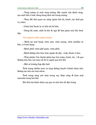 CÊM NANG CHÙM SOÁC TREÃ 88
http://www.ebooks.vdcmedia.com
- Tùng cûúâng vïå sinh rùng miïång: àêíy maånh viïåc àaánh rùng,
caåo saåch bêín úã lûúäi, duâng dung dõch saát truâng miïång.
- Thay àöíi thoái quen ùn uöëng (giaãm búát toãi, haânh, caác chêët gia
võ, rûúåu).
- Giaãm huát thuöëc laá vaâ tiïën túái boã hùèn.
- Duâng àuã nûúác, nhêët laâ khi ài nguã àïí laâm giaãm muâi khi thûác
dêåy.
Caác nguyïn nhên ngoaâi miïång:
- Bïånh tai muäi hoång: viïm muäi, viïm xoang, viïm amiàan coá
höëc, u úã muäi hoång.
- Bïånh phöíi: viïm phïë quaãn, viïm phöíi.
- Bïånh àûúâng tiïu hoáa: traâo ngûúåc daå daây - ruöåt, thoaát võ beån.
- Thûåc phêím: Caác thaânh phêìn bay húi (rûúåu, haânh, toãi...) ài qua
àûúâng tiïu hoáa vaâo maáu röìi ài ra ngoaâi qua húi thúã.
- Möåt söë trûúâng húåp àùåc biïåt:
Tònh traång nhiïîm toan vaâ tùng àûúâng huyïët úã bïånh nhên tiïíu
àûúâng taåo nïn caác muâi xïton.
Tònh traång tùng urï maáu trong suy thêån cuäng ài keâm muâi
amoniùæc trong húi thúã.
Húi thúã cuãa bïånh nhên suy gan coá muâi höi rêët àùåc trûng.
 
