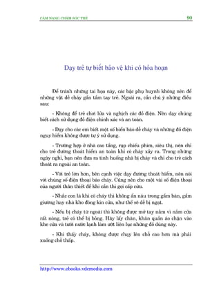 CÊM NANG CHÙM SOÁC TREÃ 90
http://www.ebooks.vdcmedia.com
Daåy treã tûå biïët baão vïå khi coá hoãa hoaån
Àïí traánh nhûäng tai hoåa naây, caác bêåc phuå huynh khöng nïn àïí
nhûäng vêåt dïî chaáy gêìn têìm tay treã. Ngoaâi ra, cêìn chuá yá nhûäng àiïìu
sau:
- Khöng àïí treã chúi lûãa vaâ nghõch caác àöì àiïån. Nïn daåy chuáng
biïët caách sûã duång àöì àiïån chñnh xaác vaâ an toaân.
- Daåy cho caác em biïët möåt söë biïín baáo dïî chaáy vaâ nhûäng àöì àiïån
nguy hiïím khöng àûúåc tûå yá sûã duång.
- Trûúâng húåp úã nhaâ cao têìng, raåp chiïëu phim, siïu thõ, nïn chó
cho treã àûúâng thoaát hiïím an toaân khi coá chaáy xaãy ra. Trong nhûäng
ngaây nghó, baån nïn àûa ra tònh huöëng nhaâ bõ chaáy vaâ chó cho treã caách
thoaát ra ngoaâi an toaân.
- Vúái treã lúán hún, bïn caånh viïåc daåy àûúâng thoaát hiïím, nïn noái
vúái chuáng söë àiïån thoaåi baáo chaáy. Cuäng nïn cho möåt vaâi söë àiïån thoaåi
cuãa ngûúâi thên thiïët àïí khi cêìn thò goåi cêëp cûáu.
- Nhùæc con laâ khi coá chaáy thò khöng êín naáu trong gêìm baân, gêìm
giûúâng hay nhaâ kho àoáng kñn cûãa, nhû thïë seä dïî bõ ngaåt.
- Nïëu bõ chaáy tûâ ngoaâi thò khöng àûúåc múã tay nùæm vò nùæm cûãa
rêët noáng, treã coá thïí bõ boãng. Haäy lêëy chùn, khùn quêìn aáo chùån vaâo
khe cûãa vaâ tûúái nûúác laånh laâm ûúát liïn luåc nhûäng àöì duâng naây.
- Khi thêëy chaáy, khöng àûúåc chaåy lïn chöî cao hún maâ phaãi
xuöëng chöî thêëp.
 