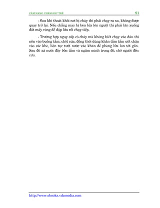 CÊM NANG CHÙM SOÁC TREÃ 91
http://www.ebooks.vdcmedia.com
- Sau khi thoaát khoãi núi bõ chaáy thò phaãi chaåy ra xa, khöng àûúåc
quay trúã laåi. Nïëu chùèng may bõ beán lûãa lïn ngûúâi thò phaãi lùn xuöëng
àêët mêëy voâng àïí dêåp lûãa röìi chaåy tiïëp.
- Trûúâng húåp nguy cêëp coá chaáy maâ khöng biïët chaåy vaâo àêu thò
nïn vaâo buöìng tùæm, chöët cûãa, àöìng thúâi duâng khùn tùæm têím ûúát chùån
vaâo caác khe, liïn tuåc tûúái nûúác vaâo khùn àïì phoâng lûãa lan túái gêìn.
Sau àoá xaã nûúác àêìy böìn tùæm vaâ ngêm mònh trong àoá, chúâ ngûúâi àïën
cûáu.
 