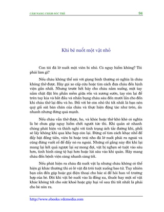 CÊM NANG CHÙM SOÁC TREÃ 94
http://www.ebooks.vdcmedia.com
Khi beá nuöët möåt vêåt nhoã
Con töi àaä lúä nuöët möåt viïn bi nhoã. Coá nguy hiïím khöng? Töi
phaãi laâm gò?
Nïëu chaáu khöng thïí noái vúái gioång bònh thûúâng coá nghôa laâ chaáu
khöng thúã àûúåc. Haäy goåi xe cêëp cûáu hoùåc tòm caách àûa chaáu àïën bõnh
viïån gêìn nhêët. Nhûng trûúác hïët haäy cho chaáu nùçm xuöëng, möåt tay
nùæm chùåt àùåt lïn phêìn mïìm giûäa röën vaâ xûúng sûúân, tay coân laåi àïí
trïn tay kia vaâ bùæt àêìu vaâ nhêën buång chaáu saáu àïën mûúâi lêìn cho àïën
khi chaáu thúã laåi àïìu vaâ ho. Àöëi vúái beá coân nhoã thò töët nhêët laâ baån nïn
quyâ göëi saát baân chên cuãa chaáu vaâ thûåc hiïån àöång taác nhû trïn, êën
nhanh nhûng àûâng quaá maånh.
Nïëu chaáu vêîn thúã àûúåc, ho, vaâ khoác hoùåc thúã khoâ kheâ coá nghôa
laâ beá chûa gùåp nguy hiïím chïët ngûúâi tûác thò. Khñ quaãn seä nhanh
choáng phaát hiïån vaâ thñch nghi vúái tònh traång aách tùæc àûúâng khñ, phöíi
seä lêëy khöng khñ qua khe heåp coân laåi. Àûâng cöë tòm caách khaåc nhöí àïí
àêíy bêåt àöìng tiïìn, viïn bi hoùåc traái nho àaä lúä nuöët phaãi ra ngoaâi vaâ
cuäng àûâng vuöët cöí àïí àêíy noá ra ngoaâi. Nhûäng cöë gùæng naây àöi khi laåi
mang laåi kïët quaã ngûúåc laåi sûå mong àúåi, vêåt bõ ngheån seä tuöåt vaâo sêu
hún, tònh hònh caâng tïå haåi hún hoùåc luát sêu vaâo khñ quaãn. Haäy mang
chaáu àïën bïånh viïån caâng nhanh caâng töët.
Nïëu phaát hiïån ra chaáu àaä nuöët vêåt laå nhûng chaáu khöng coá thïí
hiïån gò khaác thûúâng thò coá leä vêåt àaä tröi tuöåt xuöëng bao tûã. Tuy nhiïn
baån cêìn àïën gùåp hoùåc goåi àiïån thoaåi cho baác sô àïí hoãi han vïì trûúâng
húåp cuãa beá. Àöi khi vêåt beá nuöët vaâo laâ àöìng xu, thuöëc hay möåt söë vêåt
khaác khöng töët cho sûác khoeã hoùåc gêy haåi vïì sau thò töët nhêët laâ phaãi
cho beá nön ra.
 