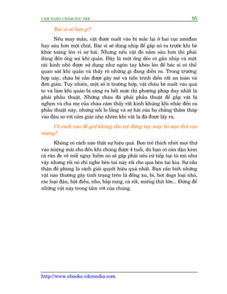 CÊM NANG CHÙM SOÁC TREÃ 95
http://www.ebooks.vdcmedia.com
Baác sô seä laâm gò?
Nïëu may mùæn, vêåt àûúåc nuöët vaâo bõ mùæc laåi úã hai cuåc amiàan
hay sêu hún möåt chuát. Baác sô seä duâng nhñp àïí gùæp noá ra trûúác khi beá
khoác toaáng lïn vò súå haäi. Nhûng nïëu vêåt àoá nùçm sêu hún thò phaãi
duâng àïën öëng soi khñ quaãn. Àêy laâ möåt öëng deão coá gùæn nhñp vaâ möåt
caái kñnh nhoã àûúåc sûã duång nhû ngoán tay kheáo leáo àïí baác sô coá thïí
quan saát khñ quaãn vaâ thêëy roä nhûäng gò àang diïîn ra. Trong trûúâng
húåp naây, chaáu beá cêìn àûúåc gêy mï vaâ tiïën trònh diïîn rêët an toaân vaâ
àún giaãn. Tuy nhiïn, möåt söë ñt trûúâng húåp, vêåt chaáu beá nuöët vaâo quaá
to vaâ laâm khñ quaãn bõ cùng ra hïët mûác thò phûúng phaáp duy nhêët laâ
phaãi phêîu thuêåt. Nhûäng chaáu àaä phaãi phêîu thuêåt àïí gùæp vêåt bõ
ngheån vaâ cha meå cuãa chaáu caãm thêëy rêët kinh khuãng khi nhùæc àïën ca
phêîu thuêåt naây, nhûng nöîi lo lùæng vaâ súå haäi cuãa hoå chùèng thêëm thaáp
vaâo àêu so vúái caãm giaác nheå nhoäm khi vêåt laå àaä àûúåc lêëy ra.
Coá caách naâo àïí giûä khöng cho treã àûâng taáy maáy boã moåi thûá vaâo
miïång?
Khöng coá caách naâo thêåt sûå hiïåu quaã. Boån treã thñch nheát moåi thûá
vaâo miïång maäi cho àïën khi chuáng àûúåc 4 tuöíi, duâ baån coá cùn dùån keâm
caã rùn àe vïì möëi nguy hiïím noá seä gùåp phaãi nïëu cûá tiïëp tuåc toâ moâ nhû
vêåy nhûng röìi noá chó nghe bïn tai naây röìi cho qua bïn tai kia. Sûå cêín
thêån àïì phoâng laâ caách giaãi quyïët hiïåu quaã nhêët. Baån cêìn biïët nhûäng
vêåt naâo thûúâng gêy tònh traång trïn laâ àöìng xu, bi, hot dogs loaåi nhoã,
caác loaåi àêåu, höåt àiïìu, nho, bùæp rang, caâ röët, miïëng thõt lúán... Àûâng àïí
nhûäng vêåt naây trong têìm vúái cuãa chuáng.
 