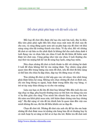 CÊM NANG CHÙM SOÁC TREÃ 96
http://www.ebooks.vdcmedia.com
Àöì chúi phaãi phuâ húåp vúái àöå tuöíi cuãa treã
Möîi loaåi àöì chúi àïìu àûúåc chïë taåo cho möåt lûáa tuöíi, àêy laâ àiïìu
àêìu tiïn phaãi phaãi nghô àïën khi choån mua möåt moán àöì chúi naâo àoá
cho con, vaâ cuäng àûâng quïn xem xeát sûå phuâ húåp cuãa àöì chúi vúái khaã
nùng cuäng nhû àöå trûúãng thaânh cuãa chaáu. Vñ duå nhû, àöëi vúái nhûäng
àöì chúi coá vêåt bùæn ra thò nhêët àõnh laâ khöng thïí cho caách chaáu dûúái 4
tuöíi àuång vaâo vaâ chûa hùèn caác chaáu 6 tuöíi àaä àuã khön àïí kiïím soaát
àûúåc troâ chúi naây. Cuäng giöëng nhû viïåc caác chaáu 3 tuöíi thûúâng cho
moåi thûá vaâo miïång bêët kïí vêåt àoá noáng hay laånh, cûáng hay mïìm.
Nïn choån nhûäng àöì chúi coá kñch thûúác to àöëi vúái nhûäng beá dûúái
3 tuöíi àïí chaáu khöng thïí boã vaâo miïång àûúåc. Tuy nhiïn cuäng phaãi
quan têm àïën troång lûúång cuãa moán àöì chúi, nïëu àöì chúi àoá khaá nùång
coá thïí laâm cho chaáu bõ dêåp chên, dêåp tay thò àûâng mua vïì nhaâ.
Tòm nhûäng àöì chúi coá thïí xïëp goån vaâo vúái nhau: thuá nhöìi böng
phaãi àûúåc khêu kyä caâng. Khöng nïn choån nhûäng àöì chúi coá àñnh nuát,
chó coân loâng thoâng ra ngoaâi, hoùåc àûúåc trang àiïím dêy ruy bùng, vò
treã seä taáy maáy thaáo chuáng ra vaâ cho vaâo miïång.
Liïåu con baån coá àuã lúán àïí chúi hay khöng? Khi àïën tuöíi cho con
têåp chaåy xe àaåp, phuå huynh thûúâng mua xe lúán hún voác daáng cuãa con
vò hoå àún giaãn cho rùçng “Con mònh lúán nhanh lùæm, mua xe lúán hún
thò nùm sau khoãi phaãi mua nûäa, tiïët kiïåm àûúåc chûâng naâo hay chûâng
nêëy”. Hoå àùåt nùång vïì vêën àïì taâi chñnh hún laâ quan têm àïën viïåc con
mònh khöng àuã cao, àuã lúán àïí àiïìu khiïín caái xe àaåp àoá.
Choån àöì chúi töët. Nhûäng àöì chúi cuãa anh chõ àïí laåi cho em hoùåc
nhûäng àöì chúi àûúåc mua tûâ nhûäng cûãa haâng baán àöì cuä thûúâng hay bõ
cuä raách hoùåc bõ sú cûáng coá thïí seä coá haåi cho treã. Kiïím tra àöì chúi múái
 