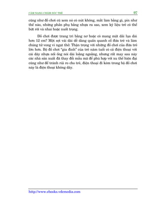 CÊM NANG CHÙM SOÁC TREÃ 97
http://www.ebooks.vdcmedia.com
cuäng nhû àöì chúi cuä xem noá coá nuát khöng, mùæt laâm bùçng gò, pin nhû
thïë naâo, nhûäng phêìn phuå bùçng nhûåa ra sao, xem kyä liïåu treã coá thïí
bûát rúâi vaâ nhai hoùåc nuöët troång.
Àöì chúi àûúåc trang trñ bùçng nú hoùåc coá mang möåt daãi luåa daâi
hún 12 cm? Möåt súåi vaãi daâi dïî daâng quêën quanh cöí àûáa treã vaâ laâm
chuáng tûã vong vò ngaåt thúã. Thêån troång vúái nhûäng àöì chúi cuãa àûáa treã
lúán hún. Böå àöì chúi “gia àònh” cuãa treã nùm tuöíi coá caã àiïån thoaåi vúái
caái dêy nhûåa nöëi öëng noái daâi loùçng ngoùçng, nhûng rêët may sau naây
caác nhaâ saãn xuêët àaä thay àöíi mêîu maä àïí phuâ húåp vúái xu thïë hiïån àaåi
cuäng nhû àïí traánh ruãi ro cho treã, àiïån thoaåi ài keâm trong böå àöì chúi
naây laâ àiïån thoaåi khöng dêy.
 