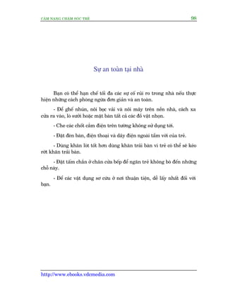CÊM NANG CHÙM SOÁC TREÃ 98
http://www.ebooks.vdcmedia.com
Sûå an toaân taåi nhaâ
Baån coá thïí haån chïë töëi àa caác sûå cöë ruãi ro trong nhaâ nïëu thûåc
hiïån nhûäng caách phoâng ngûâa àún giaãn vaâ an toaân.
- Àïí ghïë nhuán, nöi boåc vaãi vaâ nöi mêy trïn nïìn nhaâ, caách xa
cûãa ra vaâo, loâ sûúãi hoùåc mùåt baân têët caã caác àöì vêåt nhoån.
- Che caác chöët cùæm àiïån trïn tûúâng khöng sûã duång túái.
- Àùåt àeân baân, àiïån thoaåi vaâ dêy àiïån ngoaâi têìm vúái cuãa treã.
- Duâng khùn loát töët hún duâng khùn traãi baân vò treã coá thïí seä keáo
rúát khùn traãi baân.
- Àùåt têëm chùæn úã chên cûãa bïëp àïí ngùn treã khöng boâ àïën nhûäng
chöî naây.
- Àïí caác vêåt duång sú cûáu úã núi thuêån tiïån, dïî lêëy nhêët àöëi vúái
baån.
 