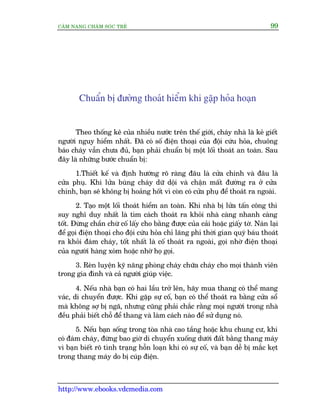 CÊM NANG CHÙM SOÁC TREÃ 99
http://www.ebooks.vdcmedia.com
Chuêín bõ àûúâng thoaát hiïím khi gùåp hoãa hoaån
Theo thöëng kï cuãa nhiïìu nûúác trïn thïë giúái, chaáy nhaâ laâ keã giïët
ngûúâi nguy hiïím nhêët. Àaä coá söë àiïån thoaåi cuãa àöåi cûáu hoãa, chuöng
baáo chaáy vêîn chûa àuã, baån phaãi chuêín bõ möåt löëi thoaát an toaân. Sau
àêy laâ nhûäng bûúác chuêín bõ:
1.Thiïët kïë vaâ àõnh hûúáng roä raâng àêu laâ cûãa chñnh vaâ àêu laâ
cûãa phuå. Khi lûãa buâng chaáy dûä döåi vaâ chêån mêët àûúâng ra úã cûãa
chñnh, baån seä khöng bõ hoaãng höët vò coân coá cûãa phuå àïí thoaát ra ngoaâi.
2. Taåo möåt löëi thoaát hiïím an toaân. Khi nhaâ bõ lûãa têën cöng thò
suy nghô duy nhêët laâ tòm caách thoaát ra khoãi nhaâ caâng nhanh caâng
töët. Àûâng chêìn chûâ cöë lêëy cho bùçng àûúåc cuãa caãi hoùåc giêëy túâ. Naán laåi
àïí goåi àiïån thoaåi cho àöåi cûáu hoãa chó laäng phñ thúâi gian quyá baáu thoaát
ra khoãi àaám chaáy, töët nhêët laâ cöë thoaát ra ngoaâi, goåi nhúâ àiïån thoaåi
cuãa ngûúâi haâng xoám hoùåc nhúâ hoå goåi.
3. Reân luyïån kyä nùng phoâng chaáy chûäa chaáy cho moåi thaânh viïn
trong gia àònh vaâ caã ngûúâi giuáp viïåc.
4. Nïëu nhaâ baån coá hai lêìu trúã lïn, haäy mua thang coá thïí mang
vaác, di chuyïín àûúåc. Khi gùåp sûå cöë, baån coá thïí thoaát ra bùçng cûãa söí
maâ khöng súå bõ ngaä, nhûng cuäng phaãi chùæc rùçng moåi ngûúâi trong nhaâ
àïìu phaãi biïët chöî àïí thang vaâ laâm caách naâo àïí sûã duång noá.
5. Nïëu baån söëng trong toâa nhaâ cao têìng hoùåc khu chung cû, khi
coá àaám chaáy, àûâng bao giúâ di chuyïín xuöëng dûúái àêët bùçng thang maáy
vò baån biïët roä tònh traång höîn loaån khi coá sûå cöë, vaâ baån dïî bõ mùæc keåt
trong thang maáy do bõ cuáp àiïån.
 