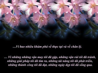 … Vì bao nhiêu khám phá về thực tại và về chân lý. …  Vì những những vận may tôi đã gặp, những vận rủi tôi đã tránh,  những giải pháp tôi đã tìm ra, những tài năng tôi đã phát triển,  những thành công tôi đã đạt, những ngày đẹp tôi đã sống qua. 