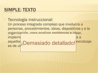    Tecnología instruccional:
    Un proceso integrado complejo que involucra a
    personas, procedimientos, ideas, dispositivos y a la
    organización, para analizar problemas e idear,
    implementar, evaluar y gestionar soluciones a
    aquellos problemas en situaciones cuyo aprendizaje
            ¡Demasiado detallado!
    es de utilidad y controlado
 