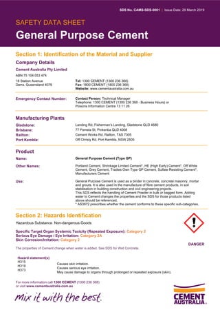 SDS No. CAMS-SDS-0001 | Issue Date: 29 March 2019
For more information call 1300 CEMENT (1300 236 368)
or visit www.cementaustralia.com.au
SAFETY DATA SHEET
General Purpose Cement
Section 1: Identification of the Material and Supplier
Company Details
Cement Australia Pty Limited
ABN 75 104 053 474
18 Station Avenue
Darra, Queensland 4076
Tel: 1300 CEMENT (1300 236 368)
Fax: 1800 CEMENT (1800 236 368)
Website: www.cementaustralia.com.au
Emergency Contact Number: Contact Person: Technical Manager
Telephone: 1300 CEMENT (1300 236 368 - Business Hours) or
Poisons Information Centre 13 11 26
Manufacturing Plants
Gladstone: Landing Rd, Fisherman’s Landing, Gladstone QLD 4680
Brisbane: 77 Pamela St, Pinkenba QLD 4008
Railton: Cement Works Rd, Railton, TAS 7305
Port Kembla: Off Christy Rd, Port Kembla, NSW 2505
Product
Name: General Purpose Cement (Type GP)
Other Names: Portland Cement, Shrinkage Limited Cement*, HE (High Early) Cement*, Off White
Cement, Grey Cement, Tradies Own Type GP Cement, Sulfate Resisting Cement*,
Manufacturers Cement
Use: General Purpose Cement is used as a binder in concrete, concrete masonry, mortar
and grouts. It is also used in the manufacture of fibre cement products, in soil
stabilisation in building construction and civil engineering projects.
This SDS reflects the handling of Cement Powder in bulk or bagged form. Adding
water to Cement changes the properties and the SDS for those products listed
above should be referenced.
* AS3972 prescribes whether the cement conforms to these specific sub-categories.
Section 2: Hazards Identification
Hazardous Substance. Non-dangerous Goods
Specific Target Organ Systemic Toxicity (Repeated Exposure): Category 2
Serious Eye Damage / Eye Irritation: Category 2A
Skin Corrosion/Irritation: Category 2
DANGER
The properties of Cement change when water is added. See SDS for Wet Concrete.
Hazard statement(s)
H315
H319
H373
Causes skin irritation.
Causes serious eye irritation.
May cause damage to organs through prolonged or repeated exposure (skin).
 