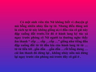 C m?t sinh vin tn N? kh?ng bi?t v chuy?n g m b?ng nhin nh?y l?u t? t?. Nh?ng ?i?u ?ng ni l cch t? t? ny kh?ng gi?ng ai,v ??u c?a c? gi ny ??p xu?ng ??t tr??c.T? ? ? hnh lang k? tc x ngay tr??c phng c? N? ng??i ta th??ng nghe th?y ?m thanh  c?p  c?p c?p  gi?ng nh? ti?ng ??u ??p xu?ng ??t t? tt ??u kia c?a hnh lang t? t?  t? t? ti?n t?i , g?n d?n g?n d?n r?i b?ng d?ng  ci ?m thanh ? d?ng l?i , kh?ng nh?y n?a m d?ng l?i ngay tr??c c?n phng m tr??c ??y c? gi ? . 