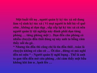 M?t bu?i t?i n? , ng??i qu?n l? k? tc x n? ?ang lm v? sinh k? tc x ( V m?i ng??i lo h?i h? v? qu s?m , kh?ng ai d?n d?p , s?p x?p l?i k? tc x c? nn ng??i qu?n l? t?i nghi?p ny ?nh ph?i d?n t?ng phng  t?ng phng m?t ) . D?n ??n c?n phng c nhi?u chuy?n ??n th?i ?ng s? ny anh ta b?ng c?m th?y n?i da g .   Nh?ng tin ??n th c?ng ch? l tin ??n th?i , ton l chuy?n kh?ng c c?n c?  ?i do , ??ng c m ngh? ??n n n?a  - Ng??i qu?n l? ngh? b?ng . Th? l anh to gan ti?n ??n m? c?a phng , ch? c?m th?y m?t b?u kh?ng kh ?m u , l?nh l?o  