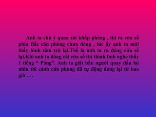 Anh ta ch ? quan st kh?p phng , th ra c?a s? pha B?c c?n phng ch?a ?ng , lc ?y anh ta m?i th?y bnh t?m tr? l?i.Th? l anh ta ra ?ng c?a s? l?i.Khi anh ta ?ng ci c?a s? th thnh lnh nghe th?y 1 ti?ng  P?ng. Anh ta gi?t b?n ng??i quay ??u l?i nhn th cnh c?a phng ?? t? ??ng ?ng l?i t? bao gi? . . . 