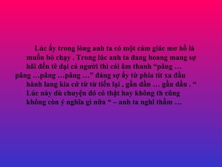 Lc ?y trong lng anh ta c m?t c?m gic m? h? l mu?n b? ch?y . Trong lc anh ta ?ang hoang mang s? h?i ??n t d?i c? ng??i th ci ?m thanh p?ng  p?ng p?ng p?ng  ?ng s? ?y t? pha tt xa ??u hnh lang kia c? t? t? ti?n l?i , g?n d?n  g?n d?n .  Lc ny d chuy?n ? c th?t hay kh?ng th c?ng kh?ng cn ? ngh?a g n?a  C anh ta ngh? th?m  