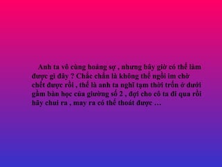 Anh ta v? cng ho?ng s? , nh?ng b?y gi? c th? lm ???c g ??y ? Ch?c ch?n l kh?ng th? ng?i im ch? ch?t ???c r?i , th? l anh ta ngh? t?m th?i tr?n ? d??i g?m bn h?c c?a gi??ng s? 2 , ??i cho c? ta ?i qua r?i h?y chui ra , may ra c th? thot ???c  