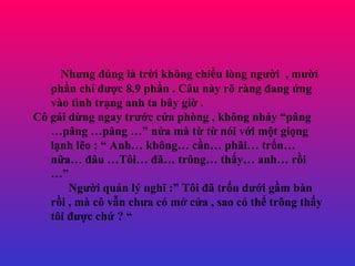 Nh?ng ?ng l tr?i kh?ng chi?u lng ng??i  , m??i ph?n ch? ???c 8,9 ph?n . C?u ny r? rng ?ang ?ng vo tnh tr?ng anh ta b?y gi? . C? gi d?ng ngay tr??c c?a phng , kh?ng nh?y p?ng p?ng p?ng  n?a m t? t? ni v?i m?t gi?ng l?nh l?o :  Anh kh?ng c?n ph?i tr?n n?a ??u T?i ?? tr?ng th?y anh r?i  Ng??i qu?n l? ngh? : T?i ?? tr?n d??i g?m bn r?i , m c? v?n ch?a c m? c?a , sao c th? tr?ng th?y t?i ???c ch? ?  