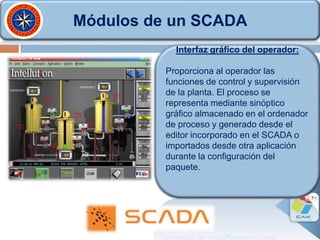 Módulos de un SCADA
Interfaz gráfico del operador:
Proporciona al operador las
funciones de control y supervisión
de la planta. El proceso se
representa mediante sinóptico
gráfico almacenado en el ordenador
de proceso y generado desde el
editor incorporado en el SCADA o
importados desde otra aplicación
durante la configuración del
paquete.
 